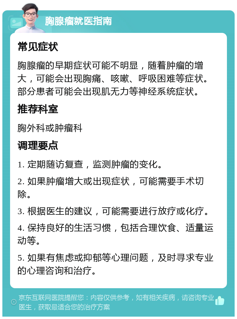 胸腺瘤就医指南 常见症状 胸腺瘤的早期症状可能不明显，随着肿瘤的增大，可能会出现胸痛、咳嗽、呼吸困难等症状。部分患者可能会出现肌无力等神经系统症状。 推荐科室 胸外科或肿瘤科 调理要点 1. 定期随访复查，监测肿瘤的变化。 2. 如果肿瘤增大或出现症状，可能需要手术切除。 3. 根据医生的建议，可能需要进行放疗或化疗。 4. 保持良好的生活习惯，包括合理饮食、适量运动等。 5. 如果有焦虑或抑郁等心理问题，及时寻求专业的心理咨询和治疗。