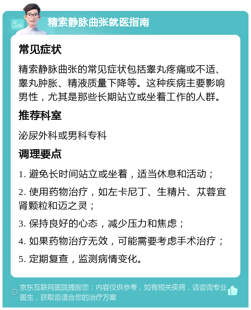 精索静脉曲张就医指南 常见症状 精索静脉曲张的常见症状包括睾丸疼痛或不适、睾丸肿胀、精液质量下降等。这种疾病主要影响男性，尤其是那些长期站立或坐着工作的人群。 推荐科室 泌尿外科或男科专科 调理要点 1. 避免长时间站立或坐着，适当休息和活动； 2. 使用药物治疗，如左卡尼丁、生精片、苁蓉宜肾颗粒和迈之灵； 3. 保持良好的心态，减少压力和焦虑； 4. 如果药物治疗无效，可能需要考虑手术治疗； 5. 定期复查，监测病情变化。