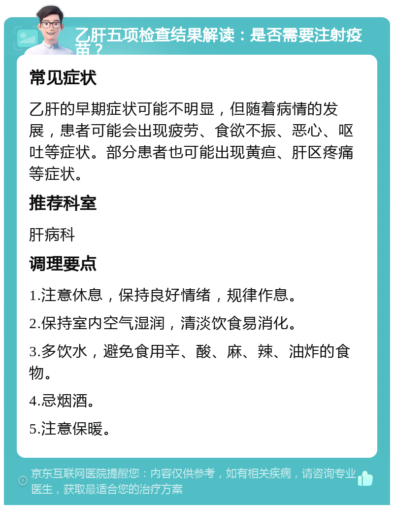 乙肝五项检查结果解读：是否需要注射疫苗？ 常见症状 乙肝的早期症状可能不明显，但随着病情的发展，患者可能会出现疲劳、食欲不振、恶心、呕吐等症状。部分患者也可能出现黄疸、肝区疼痛等症状。 推荐科室 肝病科 调理要点 1.注意休息，保持良好情绪，规律作息。 2.保持室内空气湿润，清淡饮食易消化。 3.多饮水，避免食用辛、酸、麻、辣、油炸的食物。 4.忌烟酒。 5.注意保暖。