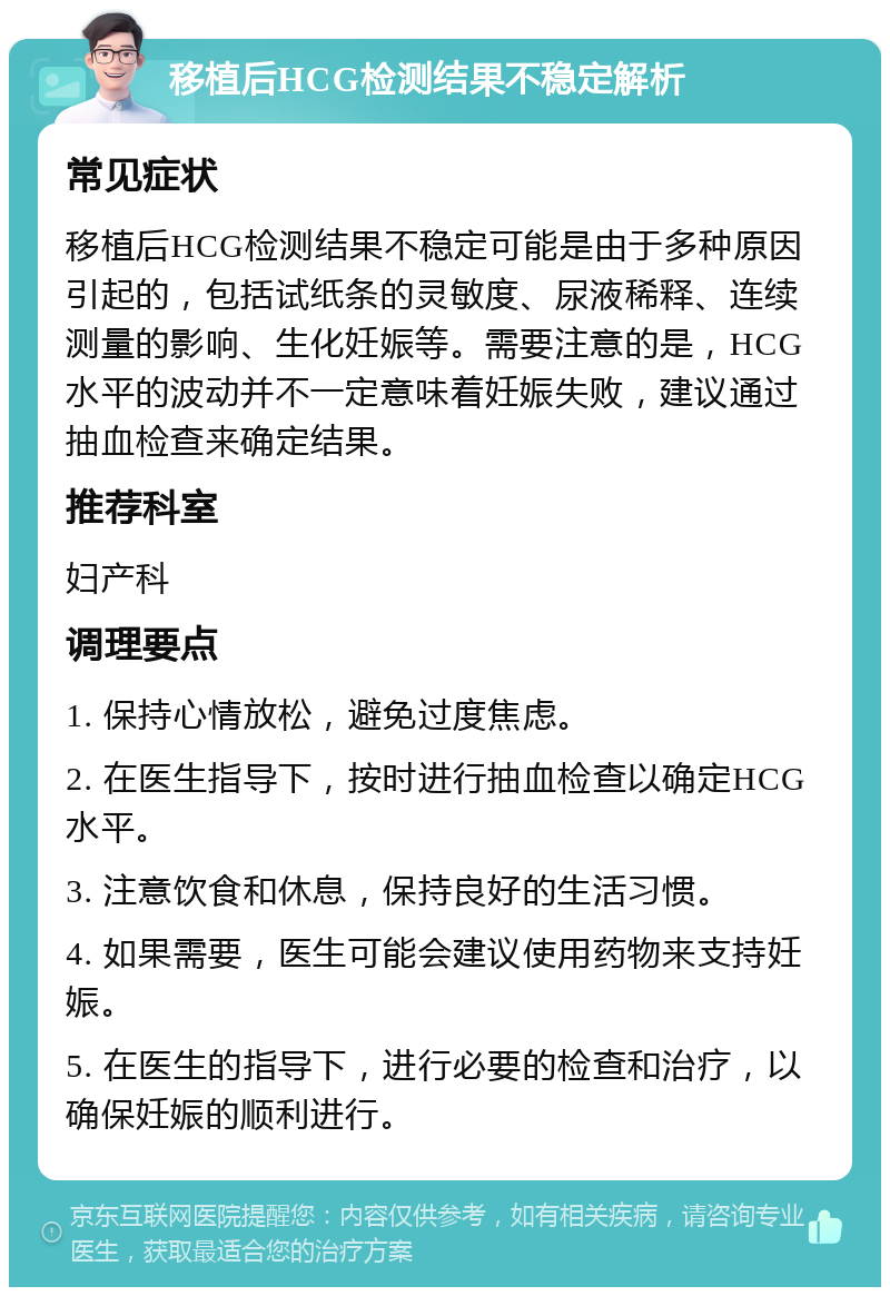 移植后HCG检测结果不稳定解析 常见症状 移植后HCG检测结果不稳定可能是由于多种原因引起的，包括试纸条的灵敏度、尿液稀释、连续测量的影响、生化妊娠等。需要注意的是，HCG水平的波动并不一定意味着妊娠失败，建议通过抽血检查来确定结果。 推荐科室 妇产科 调理要点 1. 保持心情放松，避免过度焦虑。 2. 在医生指导下，按时进行抽血检查以确定HCG水平。 3. 注意饮食和休息，保持良好的生活习惯。 4. 如果需要，医生可能会建议使用药物来支持妊娠。 5. 在医生的指导下，进行必要的检查和治疗，以确保妊娠的顺利进行。