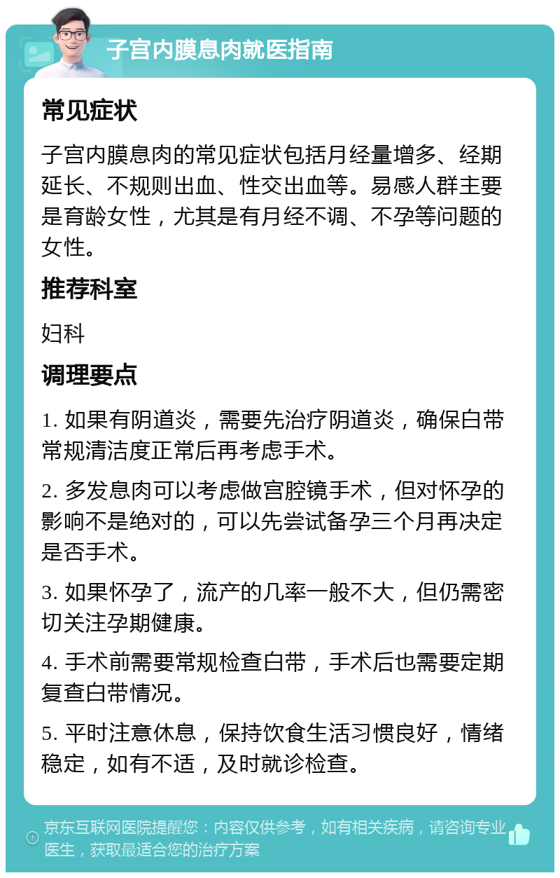 子宫内膜息肉就医指南 常见症状 子宫内膜息肉的常见症状包括月经量增多、经期延长、不规则出血、性交出血等。易感人群主要是育龄女性，尤其是有月经不调、不孕等问题的女性。 推荐科室 妇科 调理要点 1. 如果有阴道炎，需要先治疗阴道炎，确保白带常规清洁度正常后再考虑手术。 2. 多发息肉可以考虑做宫腔镜手术，但对怀孕的影响不是绝对的，可以先尝试备孕三个月再决定是否手术。 3. 如果怀孕了，流产的几率一般不大，但仍需密切关注孕期健康。 4. 手术前需要常规检查白带，手术后也需要定期复查白带情况。 5. 平时注意休息，保持饮食生活习惯良好，情绪稳定，如有不适，及时就诊检查。