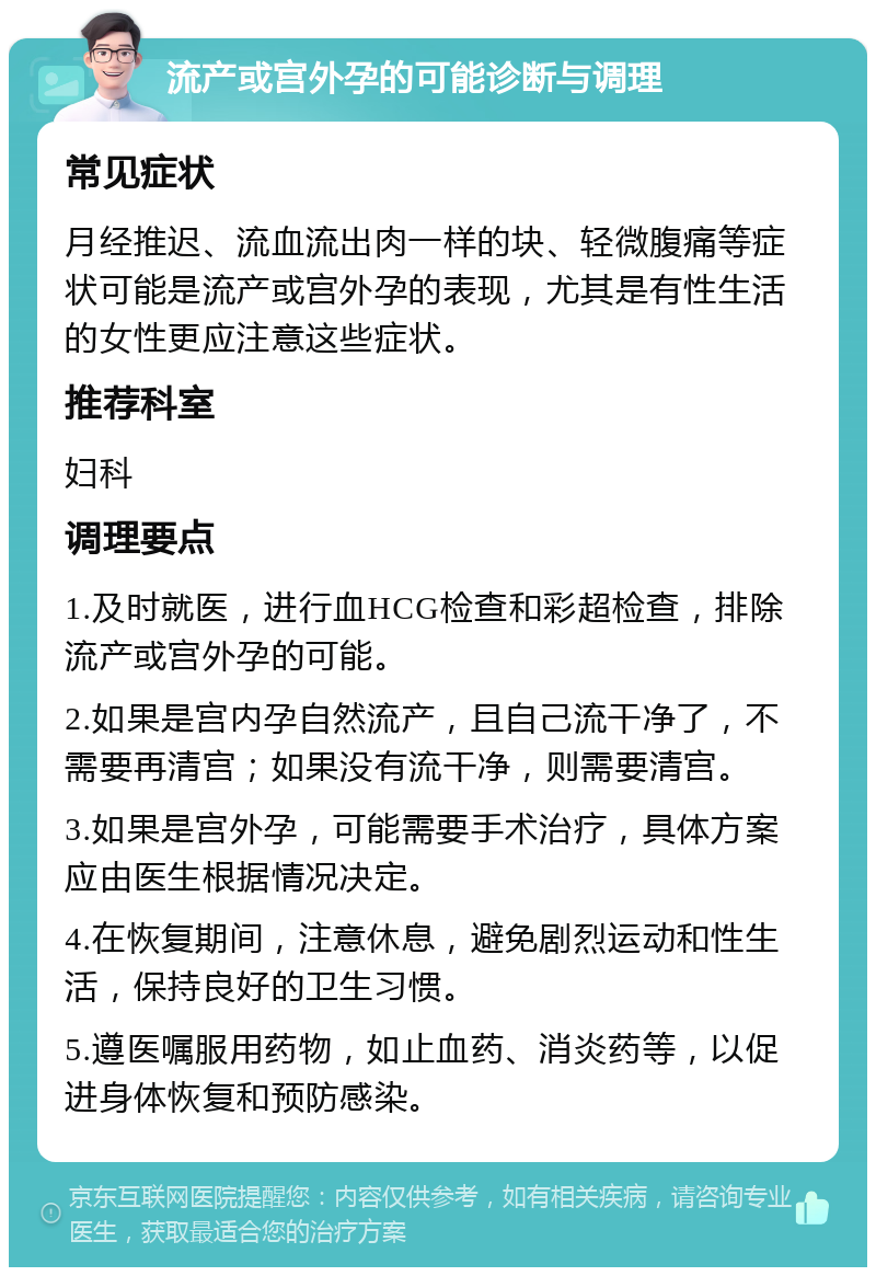 流产或宫外孕的可能诊断与调理 常见症状 月经推迟、流血流出肉一样的块、轻微腹痛等症状可能是流产或宫外孕的表现，尤其是有性生活的女性更应注意这些症状。 推荐科室 妇科 调理要点 1.及时就医，进行血HCG检查和彩超检查，排除流产或宫外孕的可能。 2.如果是宫内孕自然流产，且自己流干净了，不需要再清宫；如果没有流干净，则需要清宫。 3.如果是宫外孕，可能需要手术治疗，具体方案应由医生根据情况决定。 4.在恢复期间，注意休息，避免剧烈运动和性生活，保持良好的卫生习惯。 5.遵医嘱服用药物，如止血药、消炎药等，以促进身体恢复和预防感染。