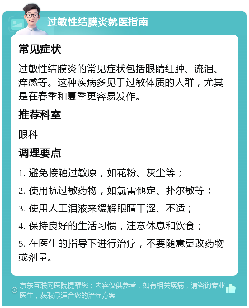 过敏性结膜炎就医指南 常见症状 过敏性结膜炎的常见症状包括眼睛红肿、流泪、痒感等。这种疾病多见于过敏体质的人群，尤其是在春季和夏季更容易发作。 推荐科室 眼科 调理要点 1. 避免接触过敏原，如花粉、灰尘等； 2. 使用抗过敏药物，如氯雷他定、扑尔敏等； 3. 使用人工泪液来缓解眼睛干涩、不适； 4. 保持良好的生活习惯，注意休息和饮食； 5. 在医生的指导下进行治疗，不要随意更改药物或剂量。