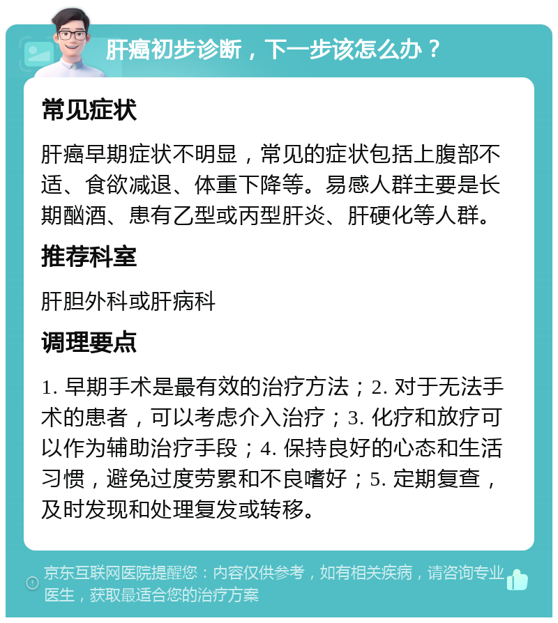 肝癌初步诊断，下一步该怎么办？ 常见症状 肝癌早期症状不明显，常见的症状包括上腹部不适、食欲减退、体重下降等。易感人群主要是长期酗酒、患有乙型或丙型肝炎、肝硬化等人群。 推荐科室 肝胆外科或肝病科 调理要点 1. 早期手术是最有效的治疗方法；2. 对于无法手术的患者，可以考虑介入治疗；3. 化疗和放疗可以作为辅助治疗手段；4. 保持良好的心态和生活习惯，避免过度劳累和不良嗜好；5. 定期复查，及时发现和处理复发或转移。