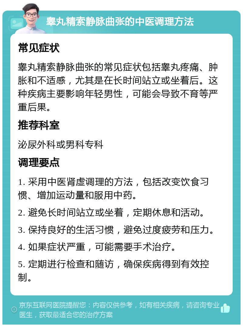 睾丸精索静脉曲张的中医调理方法 常见症状 睾丸精索静脉曲张的常见症状包括睾丸疼痛、肿胀和不适感，尤其是在长时间站立或坐着后。这种疾病主要影响年轻男性，可能会导致不育等严重后果。 推荐科室 泌尿外科或男科专科 调理要点 1. 采用中医肾虚调理的方法，包括改变饮食习惯、增加运动量和服用中药。 2. 避免长时间站立或坐着，定期休息和活动。 3. 保持良好的生活习惯，避免过度疲劳和压力。 4. 如果症状严重，可能需要手术治疗。 5. 定期进行检查和随访，确保疾病得到有效控制。