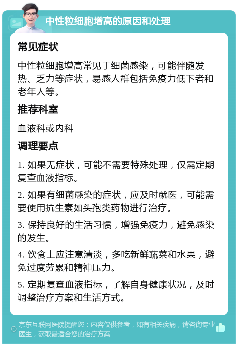 中性粒细胞增高的原因和处理 常见症状 中性粒细胞增高常见于细菌感染，可能伴随发热、乏力等症状，易感人群包括免疫力低下者和老年人等。 推荐科室 血液科或内科 调理要点 1. 如果无症状，可能不需要特殊处理，仅需定期复查血液指标。 2. 如果有细菌感染的症状，应及时就医，可能需要使用抗生素如头孢类药物进行治疗。 3. 保持良好的生活习惯，增强免疫力，避免感染的发生。 4. 饮食上应注意清淡，多吃新鲜蔬菜和水果，避免过度劳累和精神压力。 5. 定期复查血液指标，了解自身健康状况，及时调整治疗方案和生活方式。