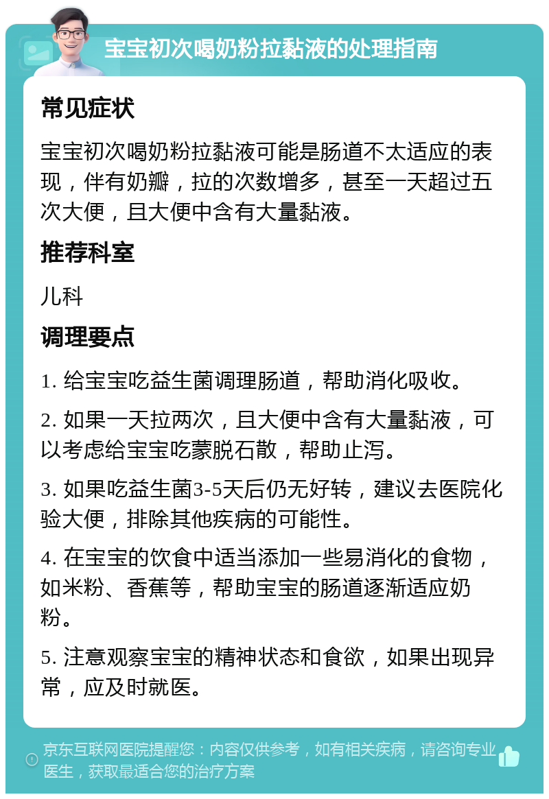 宝宝初次喝奶粉拉黏液的处理指南 常见症状 宝宝初次喝奶粉拉黏液可能是肠道不太适应的表现，伴有奶瓣，拉的次数增多，甚至一天超过五次大便，且大便中含有大量黏液。 推荐科室 儿科 调理要点 1. 给宝宝吃益生菌调理肠道，帮助消化吸收。 2. 如果一天拉两次，且大便中含有大量黏液，可以考虑给宝宝吃蒙脱石散，帮助止泻。 3. 如果吃益生菌3-5天后仍无好转，建议去医院化验大便，排除其他疾病的可能性。 4. 在宝宝的饮食中适当添加一些易消化的食物，如米粉、香蕉等，帮助宝宝的肠道逐渐适应奶粉。 5. 注意观察宝宝的精神状态和食欲，如果出现异常，应及时就医。