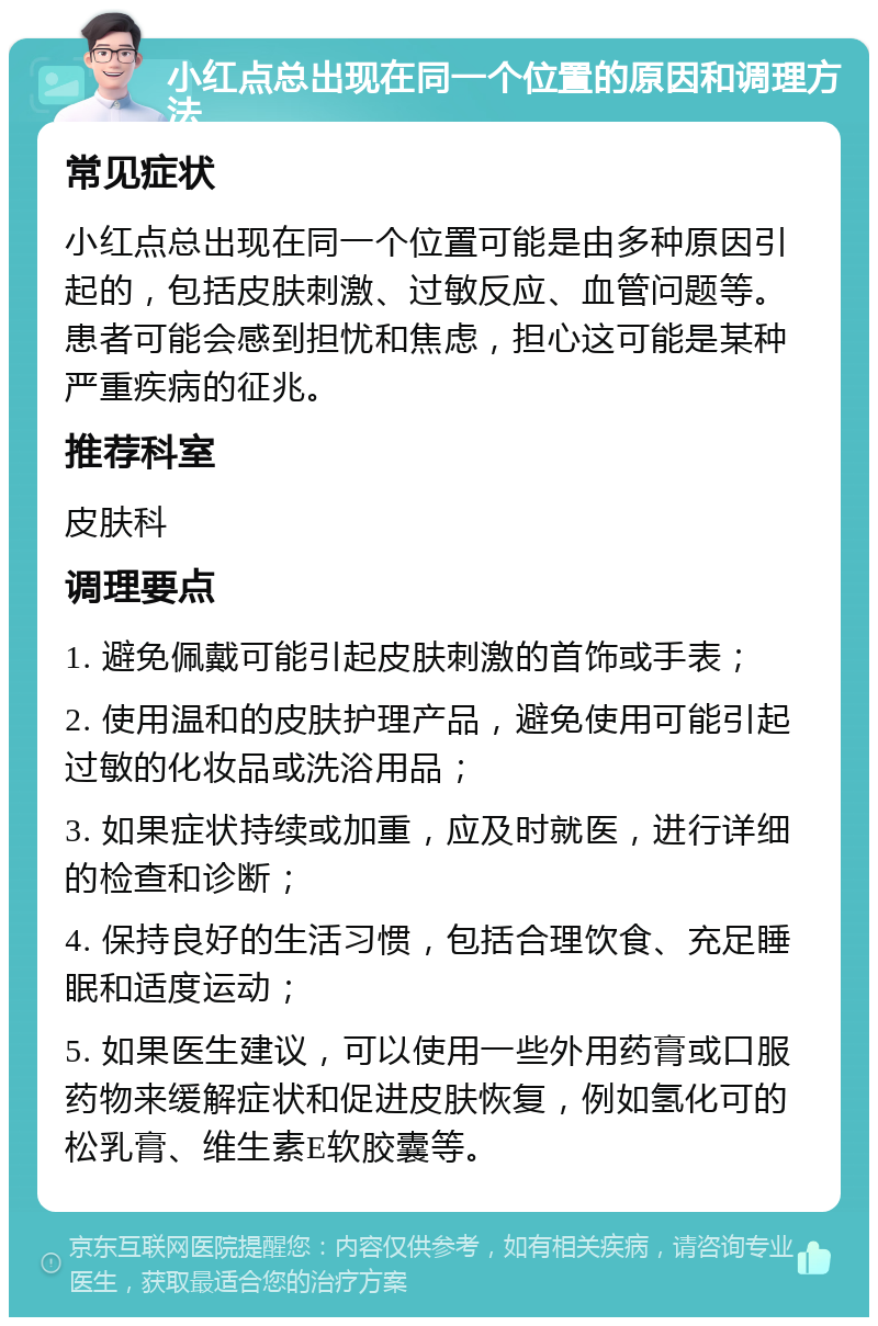 小红点总出现在同一个位置的原因和调理方法 常见症状 小红点总出现在同一个位置可能是由多种原因引起的，包括皮肤刺激、过敏反应、血管问题等。患者可能会感到担忧和焦虑，担心这可能是某种严重疾病的征兆。 推荐科室 皮肤科 调理要点 1. 避免佩戴可能引起皮肤刺激的首饰或手表； 2. 使用温和的皮肤护理产品，避免使用可能引起过敏的化妆品或洗浴用品； 3. 如果症状持续或加重，应及时就医，进行详细的检查和诊断； 4. 保持良好的生活习惯，包括合理饮食、充足睡眠和适度运动； 5. 如果医生建议，可以使用一些外用药膏或口服药物来缓解症状和促进皮肤恢复，例如氢化可的松乳膏、维生素E软胶囊等。