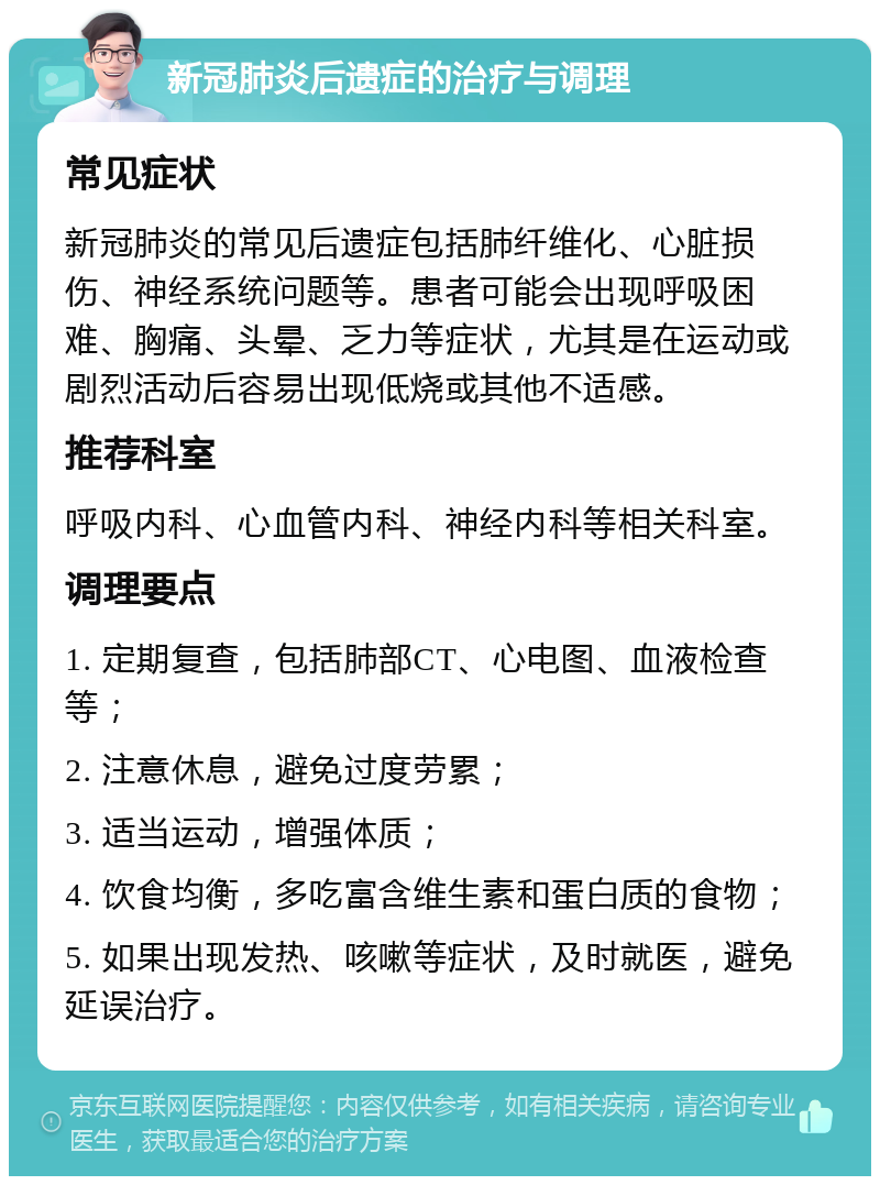 新冠肺炎后遗症的治疗与调理 常见症状 新冠肺炎的常见后遗症包括肺纤维化、心脏损伤、神经系统问题等。患者可能会出现呼吸困难、胸痛、头晕、乏力等症状，尤其是在运动或剧烈活动后容易出现低烧或其他不适感。 推荐科室 呼吸内科、心血管内科、神经内科等相关科室。 调理要点 1. 定期复查，包括肺部CT、心电图、血液检查等； 2. 注意休息，避免过度劳累； 3. 适当运动，增强体质； 4. 饮食均衡，多吃富含维生素和蛋白质的食物； 5. 如果出现发热、咳嗽等症状，及时就医，避免延误治疗。