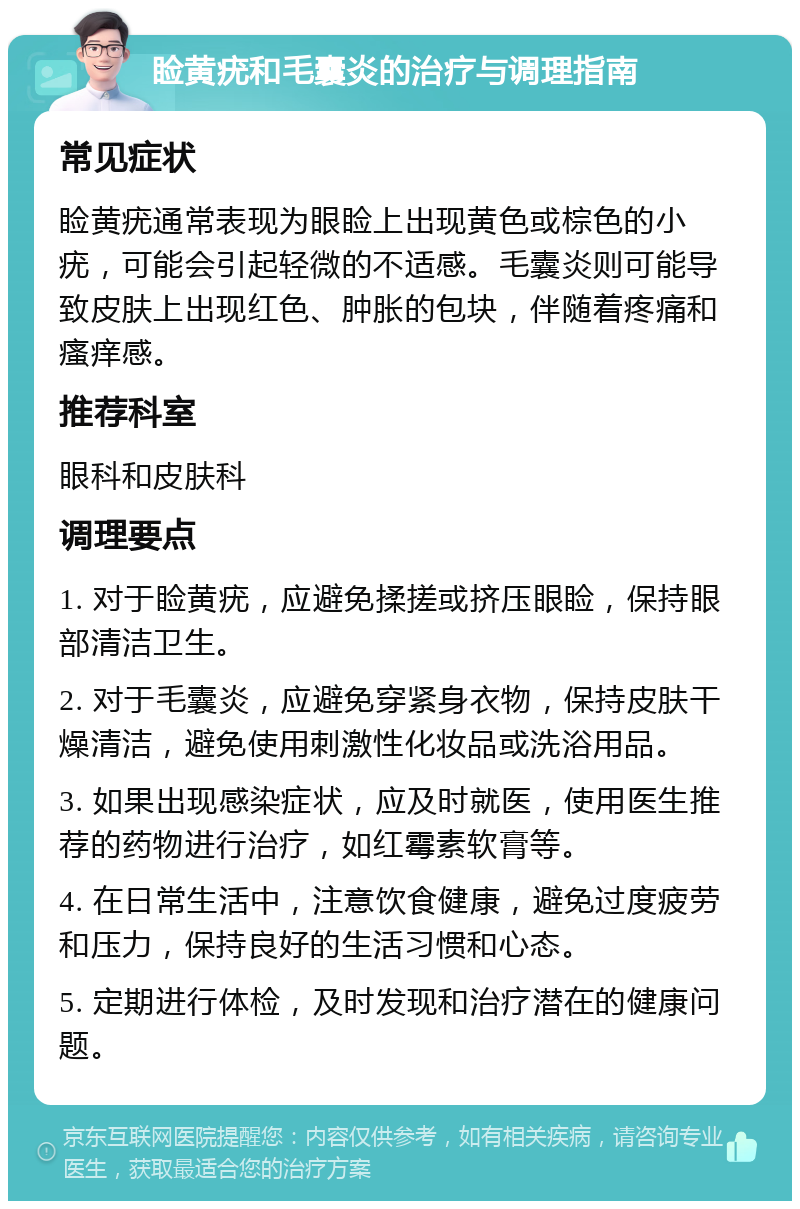 睑黄疣和毛囊炎的治疗与调理指南 常见症状 睑黄疣通常表现为眼睑上出现黄色或棕色的小疣，可能会引起轻微的不适感。毛囊炎则可能导致皮肤上出现红色、肿胀的包块，伴随着疼痛和瘙痒感。 推荐科室 眼科和皮肤科 调理要点 1. 对于睑黄疣，应避免揉搓或挤压眼睑，保持眼部清洁卫生。 2. 对于毛囊炎，应避免穿紧身衣物，保持皮肤干燥清洁，避免使用刺激性化妆品或洗浴用品。 3. 如果出现感染症状，应及时就医，使用医生推荐的药物进行治疗，如红霉素软膏等。 4. 在日常生活中，注意饮食健康，避免过度疲劳和压力，保持良好的生活习惯和心态。 5. 定期进行体检，及时发现和治疗潜在的健康问题。