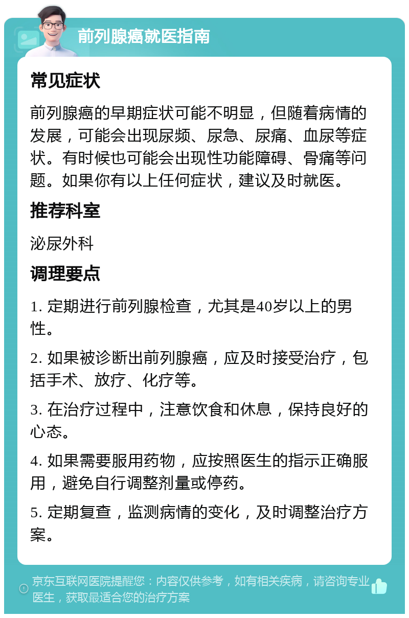 前列腺癌就医指南 常见症状 前列腺癌的早期症状可能不明显，但随着病情的发展，可能会出现尿频、尿急、尿痛、血尿等症状。有时候也可能会出现性功能障碍、骨痛等问题。如果你有以上任何症状，建议及时就医。 推荐科室 泌尿外科 调理要点 1. 定期进行前列腺检查，尤其是40岁以上的男性。 2. 如果被诊断出前列腺癌，应及时接受治疗，包括手术、放疗、化疗等。 3. 在治疗过程中，注意饮食和休息，保持良好的心态。 4. 如果需要服用药物，应按照医生的指示正确服用，避免自行调整剂量或停药。 5. 定期复查，监测病情的变化，及时调整治疗方案。