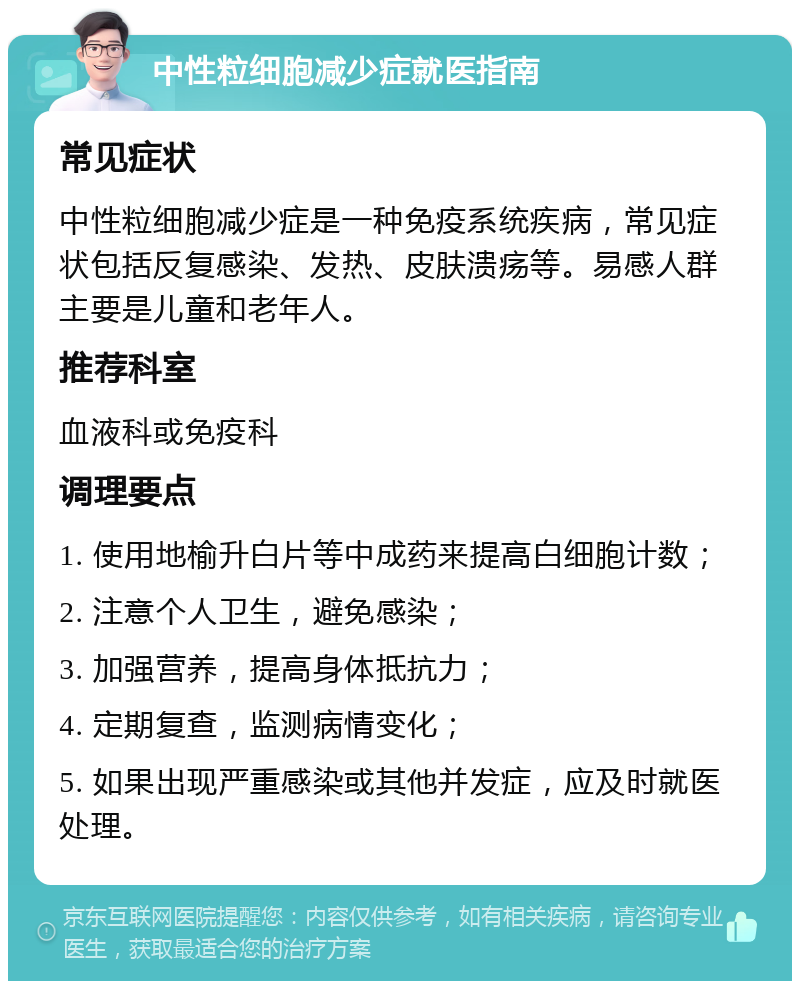 中性粒细胞减少症就医指南 常见症状 中性粒细胞减少症是一种免疫系统疾病，常见症状包括反复感染、发热、皮肤溃疡等。易感人群主要是儿童和老年人。 推荐科室 血液科或免疫科 调理要点 1. 使用地榆升白片等中成药来提高白细胞计数； 2. 注意个人卫生，避免感染； 3. 加强营养，提高身体抵抗力； 4. 定期复查，监测病情变化； 5. 如果出现严重感染或其他并发症，应及时就医处理。