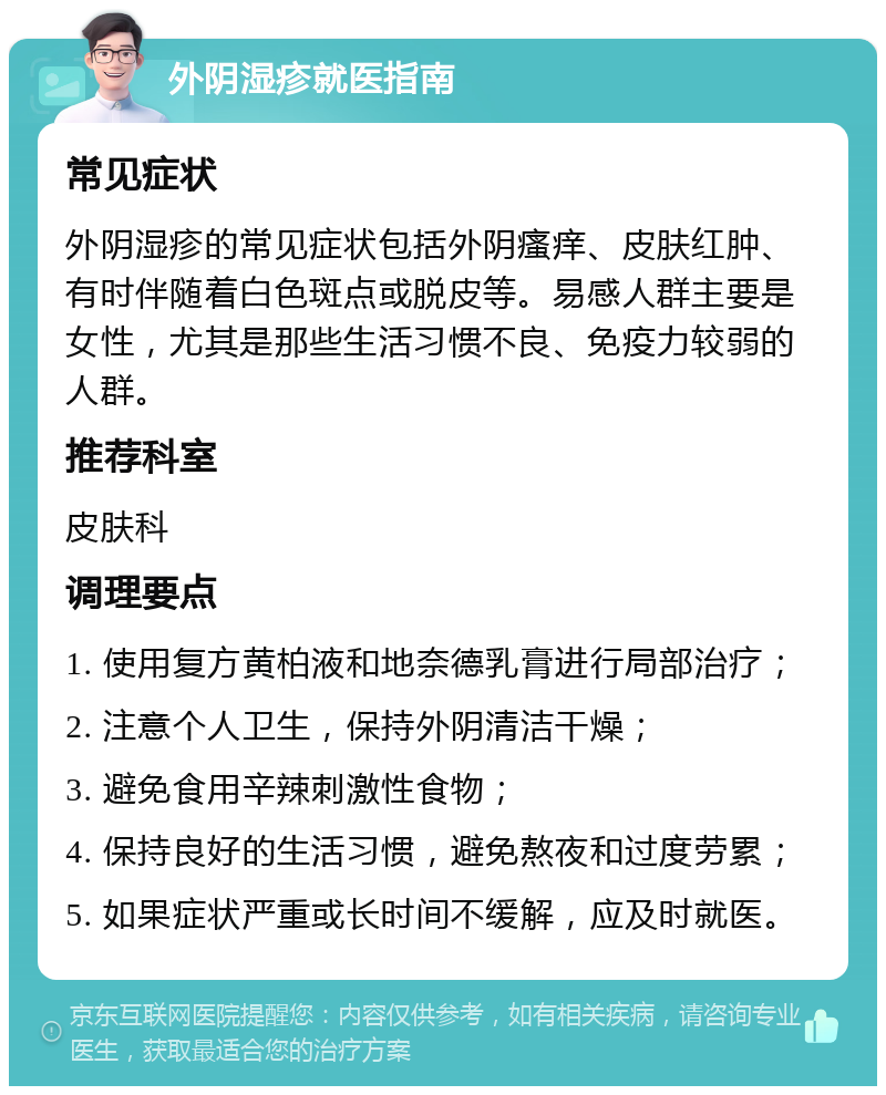 外阴湿疹就医指南 常见症状 外阴湿疹的常见症状包括外阴瘙痒、皮肤红肿、有时伴随着白色斑点或脱皮等。易感人群主要是女性，尤其是那些生活习惯不良、免疫力较弱的人群。 推荐科室 皮肤科 调理要点 1. 使用复方黄柏液和地奈德乳膏进行局部治疗； 2. 注意个人卫生，保持外阴清洁干燥； 3. 避免食用辛辣刺激性食物； 4. 保持良好的生活习惯，避免熬夜和过度劳累； 5. 如果症状严重或长时间不缓解，应及时就医。