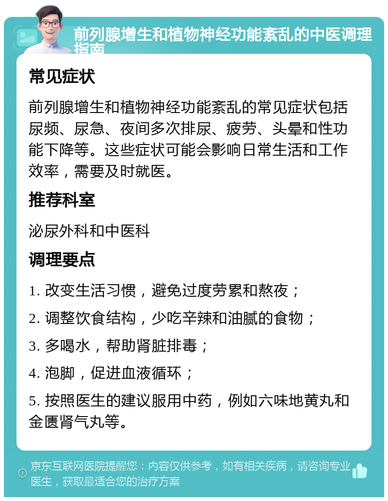 前列腺增生和植物神经功能紊乱的中医调理指南 常见症状 前列腺增生和植物神经功能紊乱的常见症状包括尿频、尿急、夜间多次排尿、疲劳、头晕和性功能下降等。这些症状可能会影响日常生活和工作效率，需要及时就医。 推荐科室 泌尿外科和中医科 调理要点 1. 改变生活习惯，避免过度劳累和熬夜； 2. 调整饮食结构，少吃辛辣和油腻的食物； 3. 多喝水，帮助肾脏排毒； 4. 泡脚，促进血液循环； 5. 按照医生的建议服用中药，例如六味地黄丸和金匮肾气丸等。