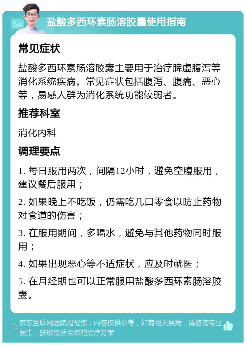 盐酸多西环素肠溶胶囊使用指南 常见症状 盐酸多西环素肠溶胶囊主要用于治疗脾虚腹泻等消化系统疾病。常见症状包括腹泻、腹痛、恶心等，易感人群为消化系统功能较弱者。 推荐科室 消化内科 调理要点 1. 每日服用两次，间隔12小时，避免空腹服用，建议餐后服用； 2. 如果晚上不吃饭，仍需吃几口零食以防止药物对食道的伤害； 3. 在服用期间，多喝水，避免与其他药物同时服用； 4. 如果出现恶心等不适症状，应及时就医； 5. 在月经期也可以正常服用盐酸多西环素肠溶胶囊。