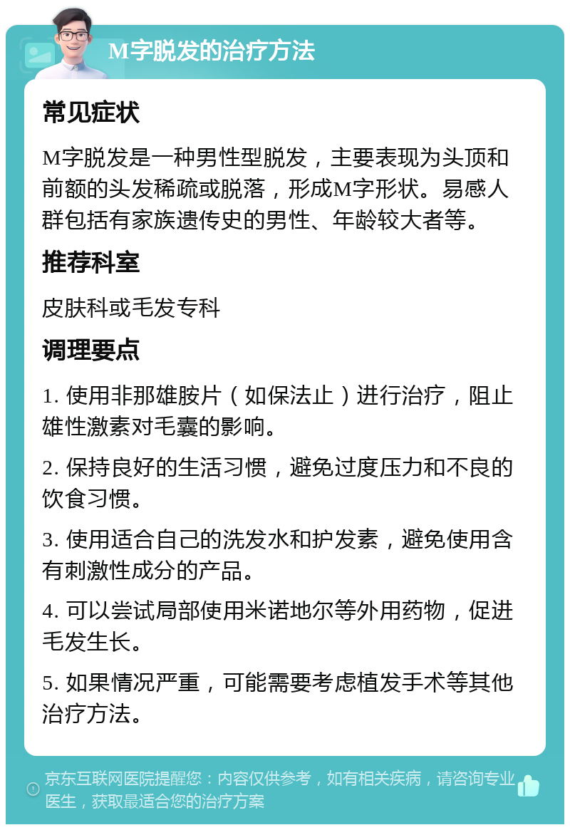 M字脱发的治疗方法 常见症状 M字脱发是一种男性型脱发，主要表现为头顶和前额的头发稀疏或脱落，形成M字形状。易感人群包括有家族遗传史的男性、年龄较大者等。 推荐科室 皮肤科或毛发专科 调理要点 1. 使用非那雄胺片（如保法止）进行治疗，阻止雄性激素对毛囊的影响。 2. 保持良好的生活习惯，避免过度压力和不良的饮食习惯。 3. 使用适合自己的洗发水和护发素，避免使用含有刺激性成分的产品。 4. 可以尝试局部使用米诺地尔等外用药物，促进毛发生长。 5. 如果情况严重，可能需要考虑植发手术等其他治疗方法。