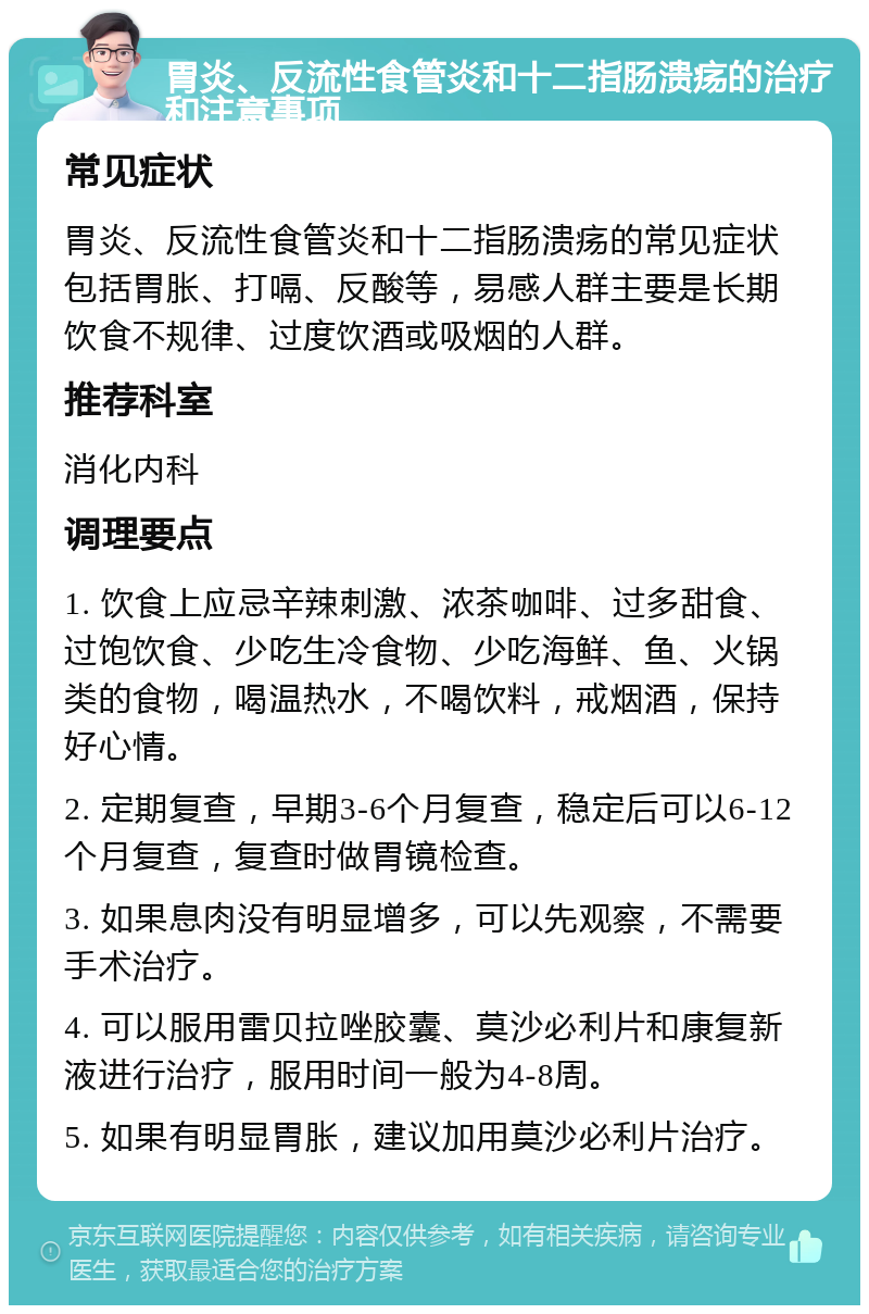 胃炎、反流性食管炎和十二指肠溃疡的治疗和注意事项 常见症状 胃炎、反流性食管炎和十二指肠溃疡的常见症状包括胃胀、打嗝、反酸等，易感人群主要是长期饮食不规律、过度饮酒或吸烟的人群。 推荐科室 消化内科 调理要点 1. 饮食上应忌辛辣刺激、浓茶咖啡、过多甜食、过饱饮食、少吃生冷食物、少吃海鲜、鱼、火锅类的食物，喝温热水，不喝饮料，戒烟酒，保持好心情。 2. 定期复查，早期3-6个月复查，稳定后可以6-12个月复查，复查时做胃镜检查。 3. 如果息肉没有明显增多，可以先观察，不需要手术治疗。 4. 可以服用雷贝拉唑胶囊、莫沙必利片和康复新液进行治疗，服用时间一般为4-8周。 5. 如果有明显胃胀，建议加用莫沙必利片治疗。