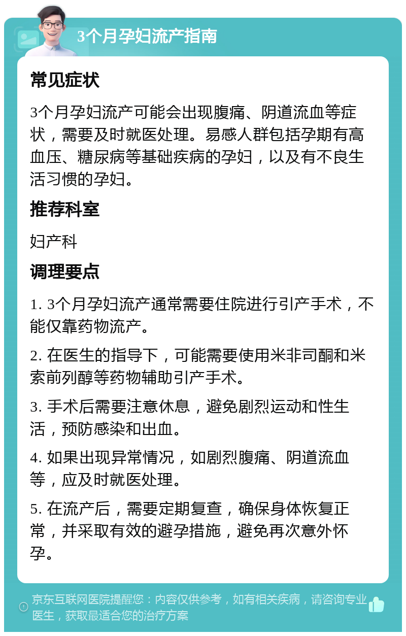 3个月孕妇流产指南 常见症状 3个月孕妇流产可能会出现腹痛、阴道流血等症状，需要及时就医处理。易感人群包括孕期有高血压、糖尿病等基础疾病的孕妇，以及有不良生活习惯的孕妇。 推荐科室 妇产科 调理要点 1. 3个月孕妇流产通常需要住院进行引产手术，不能仅靠药物流产。 2. 在医生的指导下，可能需要使用米非司酮和米索前列醇等药物辅助引产手术。 3. 手术后需要注意休息，避免剧烈运动和性生活，预防感染和出血。 4. 如果出现异常情况，如剧烈腹痛、阴道流血等，应及时就医处理。 5. 在流产后，需要定期复查，确保身体恢复正常，并采取有效的避孕措施，避免再次意外怀孕。