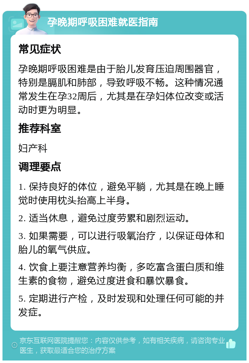 孕晚期呼吸困难就医指南 常见症状 孕晚期呼吸困难是由于胎儿发育压迫周围器官，特别是膈肌和肺部，导致呼吸不畅。这种情况通常发生在孕32周后，尤其是在孕妇体位改变或活动时更为明显。 推荐科室 妇产科 调理要点 1. 保持良好的体位，避免平躺，尤其是在晚上睡觉时使用枕头抬高上半身。 2. 适当休息，避免过度劳累和剧烈运动。 3. 如果需要，可以进行吸氧治疗，以保证母体和胎儿的氧气供应。 4. 饮食上要注意营养均衡，多吃富含蛋白质和维生素的食物，避免过度进食和暴饮暴食。 5. 定期进行产检，及时发现和处理任何可能的并发症。