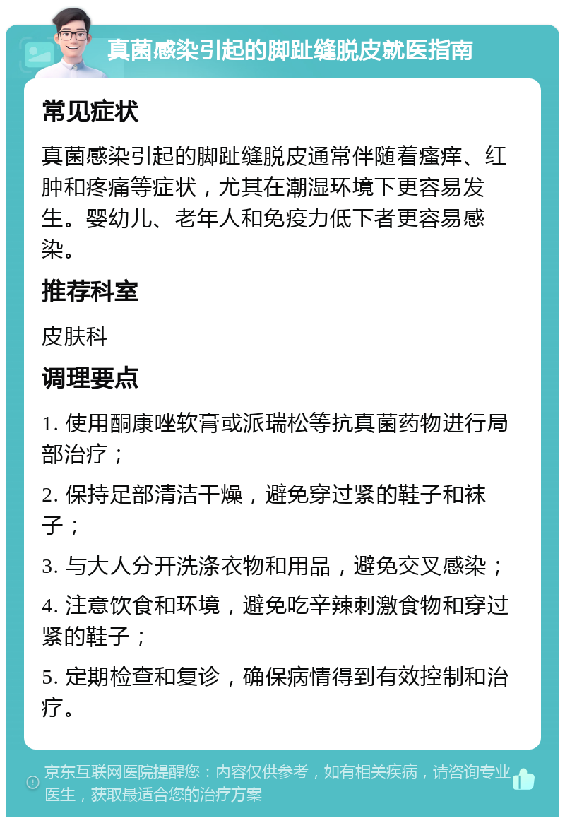 真菌感染引起的脚趾缝脱皮就医指南 常见症状 真菌感染引起的脚趾缝脱皮通常伴随着瘙痒、红肿和疼痛等症状，尤其在潮湿环境下更容易发生。婴幼儿、老年人和免疫力低下者更容易感染。 推荐科室 皮肤科 调理要点 1. 使用酮康唑软膏或派瑞松等抗真菌药物进行局部治疗； 2. 保持足部清洁干燥，避免穿过紧的鞋子和袜子； 3. 与大人分开洗涤衣物和用品，避免交叉感染； 4. 注意饮食和环境，避免吃辛辣刺激食物和穿过紧的鞋子； 5. 定期检查和复诊，确保病情得到有效控制和治疗。