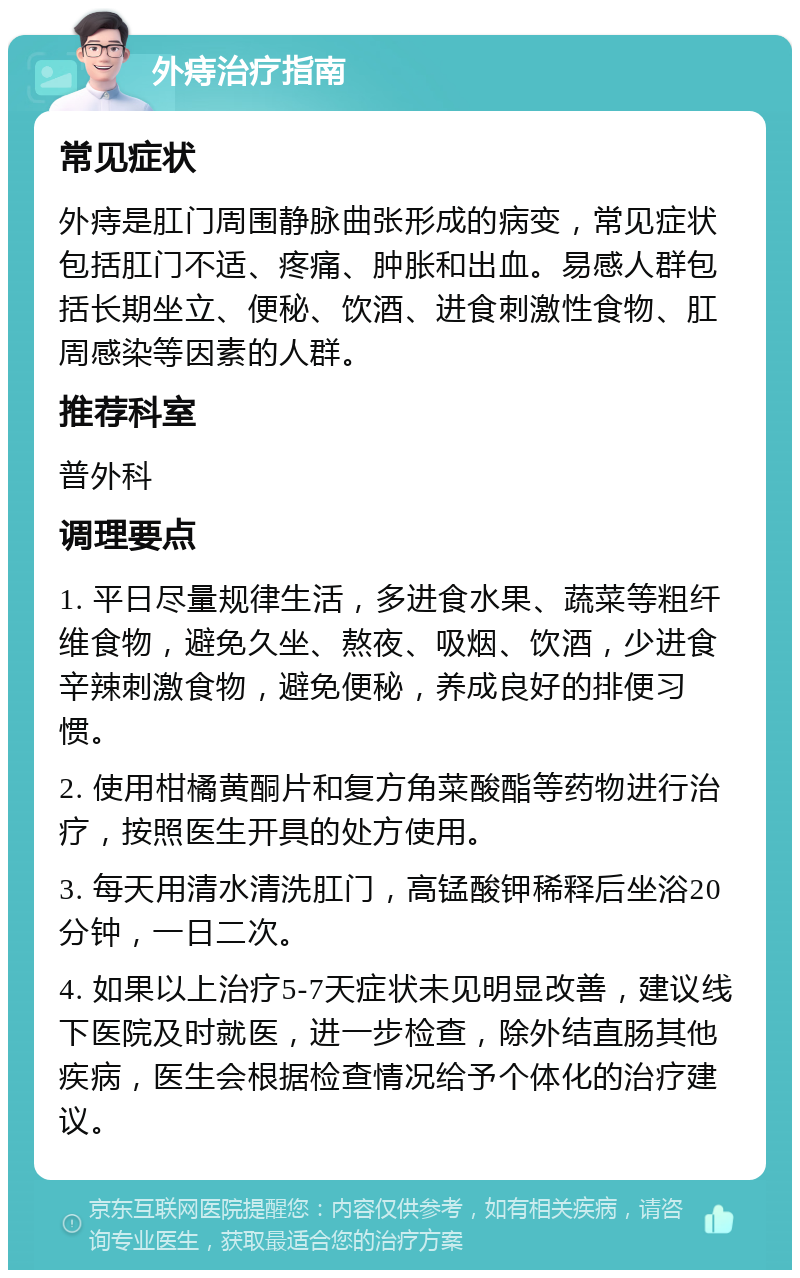 外痔治疗指南 常见症状 外痔是肛门周围静脉曲张形成的病变，常见症状包括肛门不适、疼痛、肿胀和出血。易感人群包括长期坐立、便秘、饮酒、进食刺激性食物、肛周感染等因素的人群。 推荐科室 普外科 调理要点 1. 平日尽量规律生活，多进食水果、蔬菜等粗纤维食物，避免久坐、熬夜、吸烟、饮酒，少进食辛辣刺激食物，避免便秘，养成良好的排便习惯。 2. 使用柑橘黄酮片和复方角菜酸酯等药物进行治疗，按照医生开具的处方使用。 3. 每天用清水清洗肛门，高锰酸钾稀释后坐浴20分钟，一日二次。 4. 如果以上治疗5-7天症状未见明显改善，建议线下医院及时就医，进一步检查，除外结直肠其他疾病，医生会根据检查情况给予个体化的治疗建议。