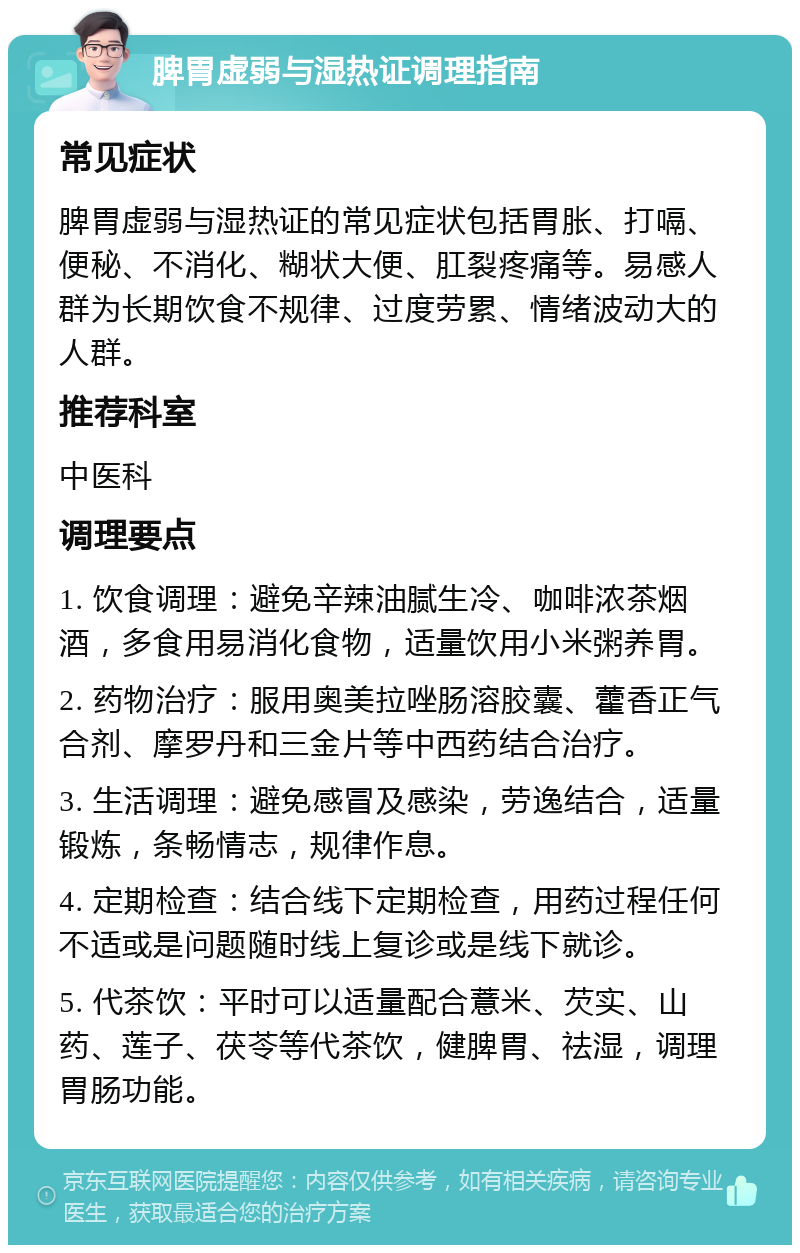 脾胃虚弱与湿热证调理指南 常见症状 脾胃虚弱与湿热证的常见症状包括胃胀、打嗝、便秘、不消化、糊状大便、肛裂疼痛等。易感人群为长期饮食不规律、过度劳累、情绪波动大的人群。 推荐科室 中医科 调理要点 1. 饮食调理：避免辛辣油腻生冷、咖啡浓茶烟酒，多食用易消化食物，适量饮用小米粥养胃。 2. 药物治疗：服用奥美拉唑肠溶胶囊、藿香正气合剂、摩罗丹和三金片等中西药结合治疗。 3. 生活调理：避免感冒及感染，劳逸结合，适量锻炼，条畅情志，规律作息。 4. 定期检查：结合线下定期检查，用药过程任何不适或是问题随时线上复诊或是线下就诊。 5. 代茶饮：平时可以适量配合薏米、芡实、山药、莲子、茯苓等代茶饮，健脾胃、祛湿，调理胃肠功能。