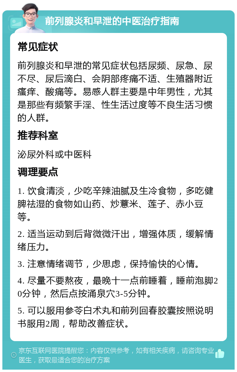 前列腺炎和早泄的中医治疗指南 常见症状 前列腺炎和早泄的常见症状包括尿频、尿急、尿不尽、尿后滴白、会阴部疼痛不适、生殖器附近瘙痒、酸痛等。易感人群主要是中年男性，尤其是那些有频繁手淫、性生活过度等不良生活习惯的人群。 推荐科室 泌尿外科或中医科 调理要点 1. 饮食清淡，少吃辛辣油腻及生冷食物，多吃健脾祛湿的食物如山药、炒薏米、莲子、赤小豆等。 2. 适当运动到后背微微汗出，增强体质，缓解情绪压力。 3. 注意情绪调节，少思虑，保持愉快的心情。 4. 尽量不要熬夜，最晚十一点前睡着，睡前泡脚20分钟，然后点按涌泉穴3-5分钟。 5. 可以服用参苓白术丸和前列回春胶囊按照说明书服用2周，帮助改善症状。