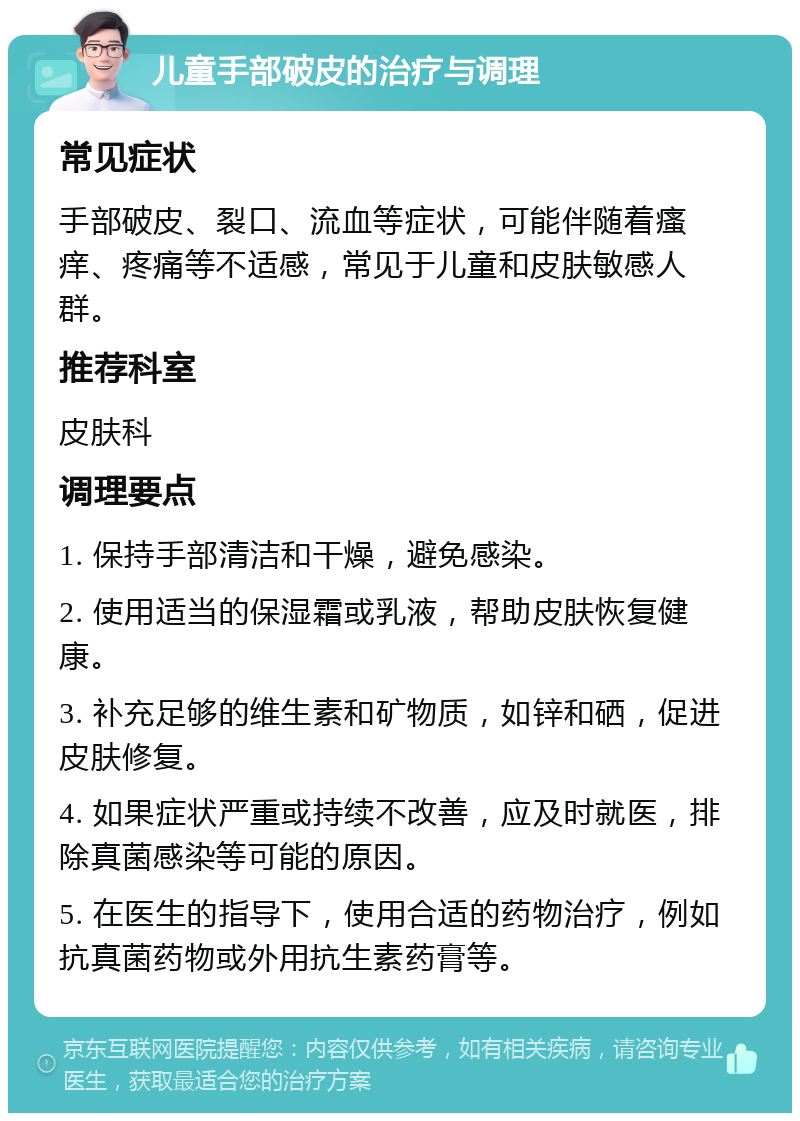 儿童手部破皮的治疗与调理 常见症状 手部破皮、裂口、流血等症状，可能伴随着瘙痒、疼痛等不适感，常见于儿童和皮肤敏感人群。 推荐科室 皮肤科 调理要点 1. 保持手部清洁和干燥，避免感染。 2. 使用适当的保湿霜或乳液，帮助皮肤恢复健康。 3. 补充足够的维生素和矿物质，如锌和硒，促进皮肤修复。 4. 如果症状严重或持续不改善，应及时就医，排除真菌感染等可能的原因。 5. 在医生的指导下，使用合适的药物治疗，例如抗真菌药物或外用抗生素药膏等。