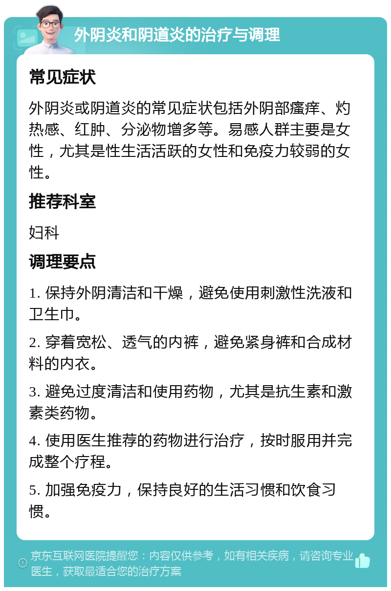 外阴炎和阴道炎的治疗与调理 常见症状 外阴炎或阴道炎的常见症状包括外阴部瘙痒、灼热感、红肿、分泌物增多等。易感人群主要是女性，尤其是性生活活跃的女性和免疫力较弱的女性。 推荐科室 妇科 调理要点 1. 保持外阴清洁和干燥，避免使用刺激性洗液和卫生巾。 2. 穿着宽松、透气的内裤，避免紧身裤和合成材料的内衣。 3. 避免过度清洁和使用药物，尤其是抗生素和激素类药物。 4. 使用医生推荐的药物进行治疗，按时服用并完成整个疗程。 5. 加强免疫力，保持良好的生活习惯和饮食习惯。