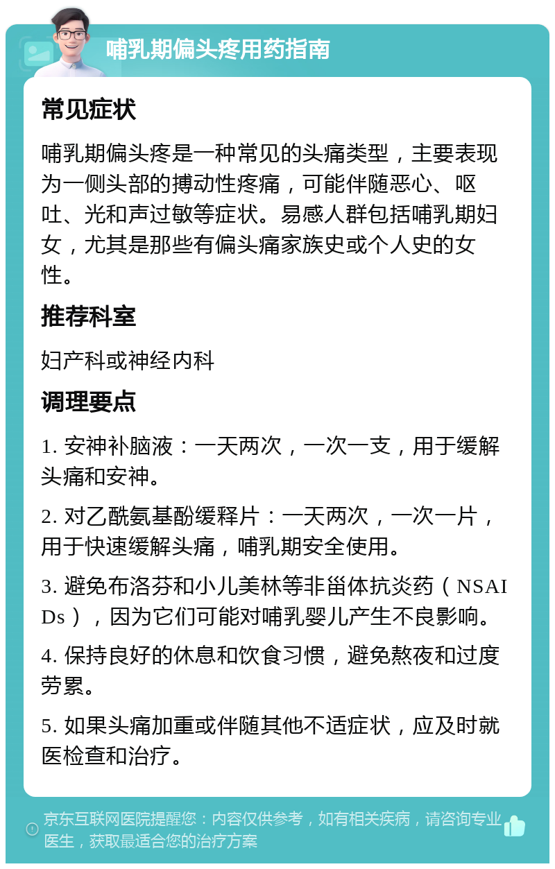 哺乳期偏头疼用药指南 常见症状 哺乳期偏头疼是一种常见的头痛类型，主要表现为一侧头部的搏动性疼痛，可能伴随恶心、呕吐、光和声过敏等症状。易感人群包括哺乳期妇女，尤其是那些有偏头痛家族史或个人史的女性。 推荐科室 妇产科或神经内科 调理要点 1. 安神补脑液：一天两次，一次一支，用于缓解头痛和安神。 2. 对乙酰氨基酚缓释片：一天两次，一次一片，用于快速缓解头痛，哺乳期安全使用。 3. 避免布洛芬和小儿美林等非甾体抗炎药（NSAIDs），因为它们可能对哺乳婴儿产生不良影响。 4. 保持良好的休息和饮食习惯，避免熬夜和过度劳累。 5. 如果头痛加重或伴随其他不适症状，应及时就医检查和治疗。