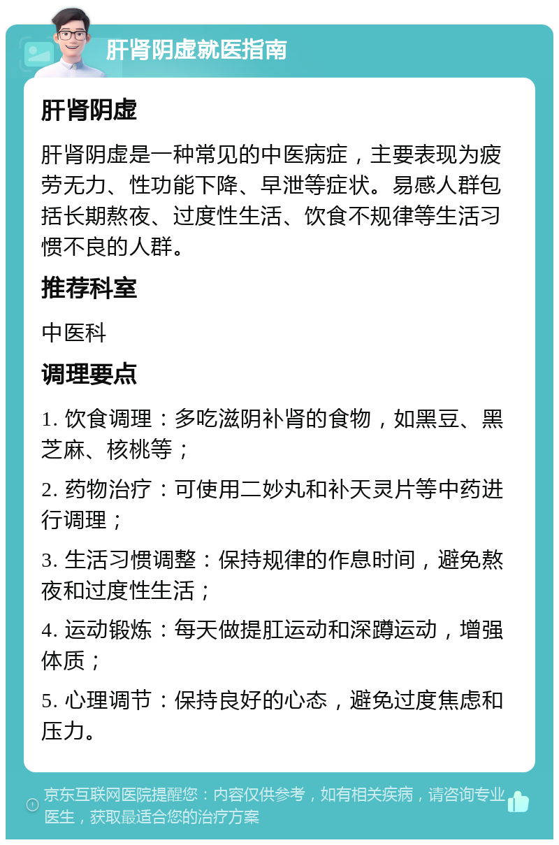 肝肾阴虚就医指南 肝肾阴虚 肝肾阴虚是一种常见的中医病症，主要表现为疲劳无力、性功能下降、早泄等症状。易感人群包括长期熬夜、过度性生活、饮食不规律等生活习惯不良的人群。 推荐科室 中医科 调理要点 1. 饮食调理：多吃滋阴补肾的食物，如黑豆、黑芝麻、核桃等； 2. 药物治疗：可使用二妙丸和补天灵片等中药进行调理； 3. 生活习惯调整：保持规律的作息时间，避免熬夜和过度性生活； 4. 运动锻炼：每天做提肛运动和深蹲运动，增强体质； 5. 心理调节：保持良好的心态，避免过度焦虑和压力。