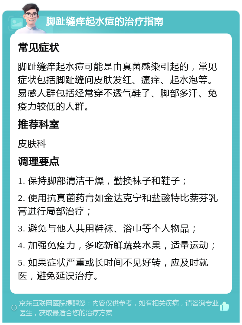 脚趾缝痒起水痘的治疗指南 常见症状 脚趾缝痒起水痘可能是由真菌感染引起的，常见症状包括脚趾缝间皮肤发红、瘙痒、起水泡等。易感人群包括经常穿不透气鞋子、脚部多汗、免疫力较低的人群。 推荐科室 皮肤科 调理要点 1. 保持脚部清洁干燥，勤换袜子和鞋子； 2. 使用抗真菌药膏如金达克宁和盐酸特比萘芬乳膏进行局部治疗； 3. 避免与他人共用鞋袜、浴巾等个人物品； 4. 加强免疫力，多吃新鲜蔬菜水果，适量运动； 5. 如果症状严重或长时间不见好转，应及时就医，避免延误治疗。