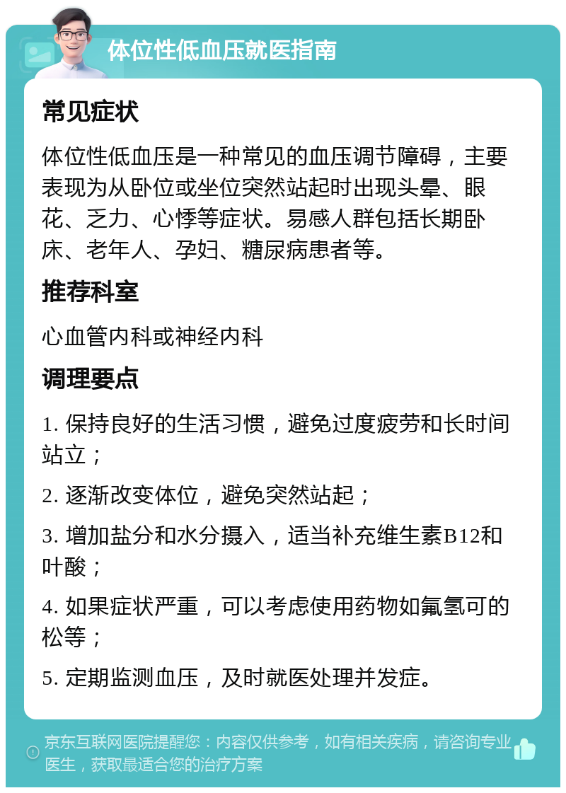 体位性低血压就医指南 常见症状 体位性低血压是一种常见的血压调节障碍，主要表现为从卧位或坐位突然站起时出现头晕、眼花、乏力、心悸等症状。易感人群包括长期卧床、老年人、孕妇、糖尿病患者等。 推荐科室 心血管内科或神经内科 调理要点 1. 保持良好的生活习惯，避免过度疲劳和长时间站立； 2. 逐渐改变体位，避免突然站起； 3. 增加盐分和水分摄入，适当补充维生素B12和叶酸； 4. 如果症状严重，可以考虑使用药物如氟氢可的松等； 5. 定期监测血压，及时就医处理并发症。