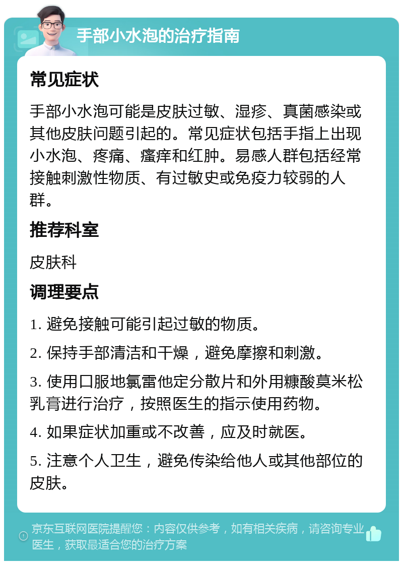 手部小水泡的治疗指南 常见症状 手部小水泡可能是皮肤过敏、湿疹、真菌感染或其他皮肤问题引起的。常见症状包括手指上出现小水泡、疼痛、瘙痒和红肿。易感人群包括经常接触刺激性物质、有过敏史或免疫力较弱的人群。 推荐科室 皮肤科 调理要点 1. 避免接触可能引起过敏的物质。 2. 保持手部清洁和干燥，避免摩擦和刺激。 3. 使用口服地氯雷他定分散片和外用糠酸莫米松乳膏进行治疗，按照医生的指示使用药物。 4. 如果症状加重或不改善，应及时就医。 5. 注意个人卫生，避免传染给他人或其他部位的皮肤。