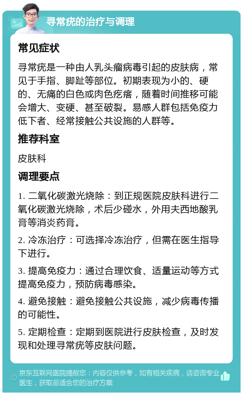 寻常疣的治疗与调理 常见症状 寻常疣是一种由人乳头瘤病毒引起的皮肤病，常见于手指、脚趾等部位。初期表现为小的、硬的、无痛的白色或肉色疙瘩，随着时间推移可能会增大、变硬、甚至破裂。易感人群包括免疫力低下者、经常接触公共设施的人群等。 推荐科室 皮肤科 调理要点 1. 二氧化碳激光烧除：到正规医院皮肤科进行二氧化碳激光烧除，术后少碰水，外用夫西地酸乳膏等消炎药膏。 2. 冷冻治疗：可选择冷冻治疗，但需在医生指导下进行。 3. 提高免疫力：通过合理饮食、适量运动等方式提高免疫力，预防病毒感染。 4. 避免接触：避免接触公共设施，减少病毒传播的可能性。 5. 定期检查：定期到医院进行皮肤检查，及时发现和处理寻常疣等皮肤问题。