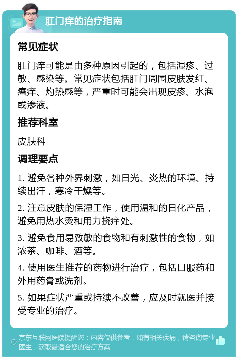 肛门痒的治疗指南 常见症状 肛门痒可能是由多种原因引起的，包括湿疹、过敏、感染等。常见症状包括肛门周围皮肤发红、瘙痒、灼热感等，严重时可能会出现皮疹、水泡或渗液。 推荐科室 皮肤科 调理要点 1. 避免各种外界刺激，如日光、炎热的环境、持续出汗，寒冷干燥等。 2. 注意皮肤的保湿工作，使用温和的日化产品，避免用热水烫和用力挠痒处。 3. 避免食用易致敏的食物和有刺激性的食物，如浓茶、咖啡、酒等。 4. 使用医生推荐的药物进行治疗，包括口服药和外用药膏或洗剂。 5. 如果症状严重或持续不改善，应及时就医并接受专业的治疗。