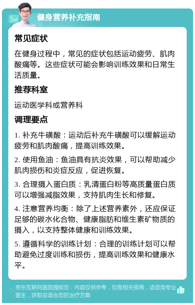 健身营养补充指南 常见症状 在健身过程中，常见的症状包括运动疲劳、肌肉酸痛等。这些症状可能会影响训练效果和日常生活质量。 推荐科室 运动医学科或营养科 调理要点 1. 补充牛磺酸：运动后补充牛磺酸可以缓解运动疲劳和肌肉酸痛，提高训练效果。 2. 使用鱼油：鱼油具有抗炎效果，可以帮助减少肌肉损伤和炎症反应，促进恢复。 3. 合理摄入蛋白质：乳清蛋白粉等高质量蛋白质可以增强减脂效果，支持肌肉生长和修复。 4. 注意营养均衡：除了上述营养素外，还应保证足够的碳水化合物、健康脂肪和维生素矿物质的摄入，以支持整体健康和训练效果。 5. 遵循科学的训练计划：合理的训练计划可以帮助避免过度训练和损伤，提高训练效果和健康水平。