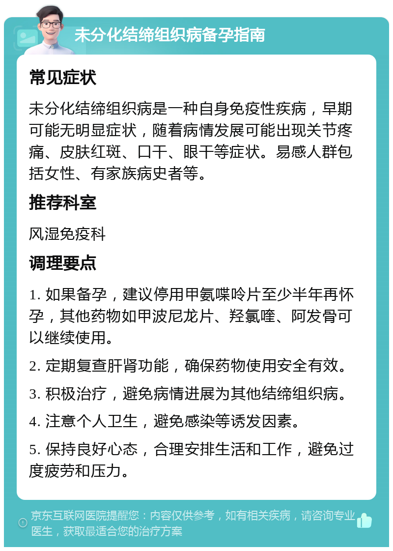 未分化结缔组织病备孕指南 常见症状 未分化结缔组织病是一种自身免疫性疾病，早期可能无明显症状，随着病情发展可能出现关节疼痛、皮肤红斑、口干、眼干等症状。易感人群包括女性、有家族病史者等。 推荐科室 风湿免疫科 调理要点 1. 如果备孕，建议停用甲氨喋呤片至少半年再怀孕，其他药物如甲波尼龙片、羟氯喹、阿发骨可以继续使用。 2. 定期复查肝肾功能，确保药物使用安全有效。 3. 积极治疗，避免病情进展为其他结缔组织病。 4. 注意个人卫生，避免感染等诱发因素。 5. 保持良好心态，合理安排生活和工作，避免过度疲劳和压力。