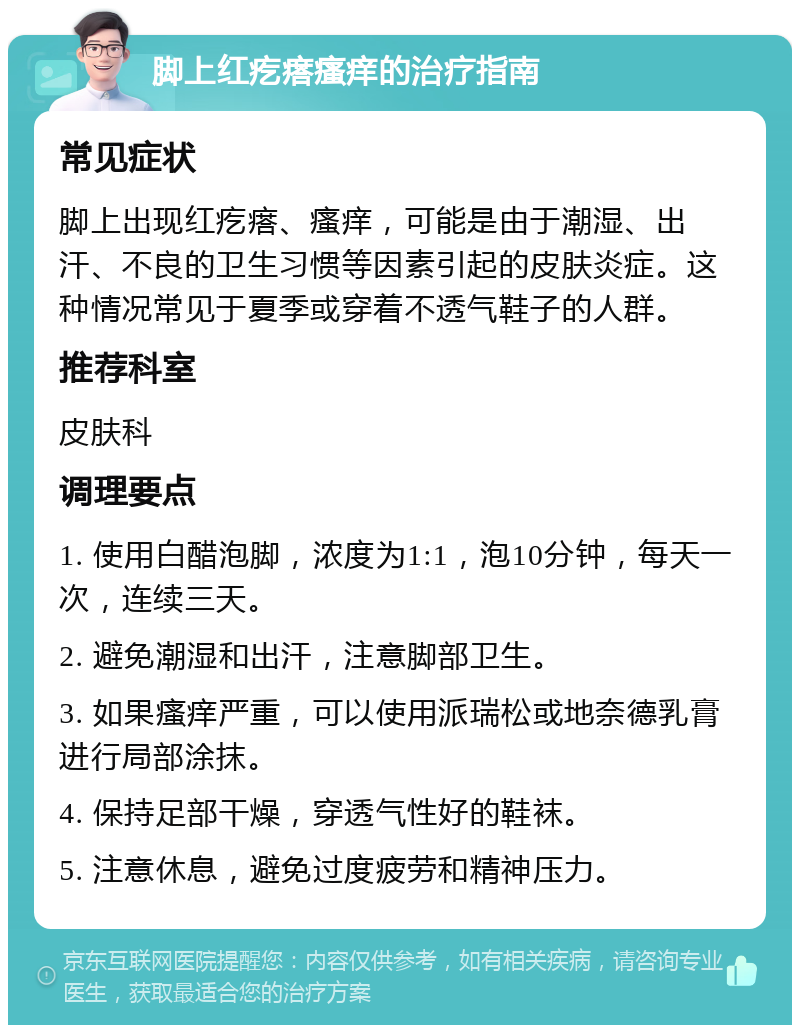 脚上红疙瘩瘙痒的治疗指南 常见症状 脚上出现红疙瘩、瘙痒，可能是由于潮湿、出汗、不良的卫生习惯等因素引起的皮肤炎症。这种情况常见于夏季或穿着不透气鞋子的人群。 推荐科室 皮肤科 调理要点 1. 使用白醋泡脚，浓度为1:1，泡10分钟，每天一次，连续三天。 2. 避免潮湿和出汗，注意脚部卫生。 3. 如果瘙痒严重，可以使用派瑞松或地奈德乳膏进行局部涂抹。 4. 保持足部干燥，穿透气性好的鞋袜。 5. 注意休息，避免过度疲劳和精神压力。