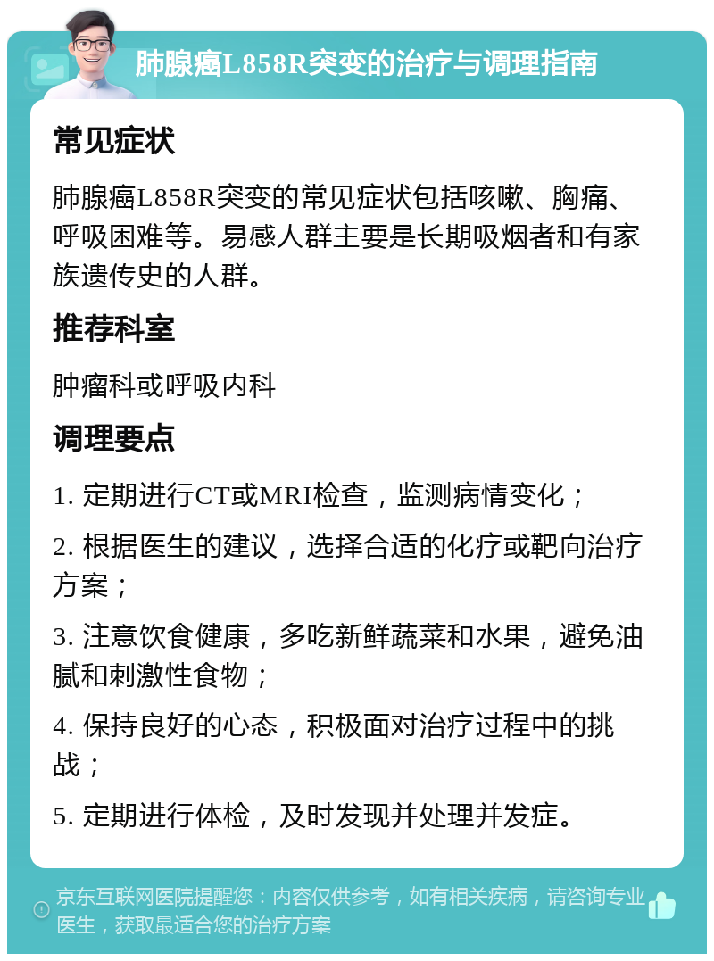 肺腺癌L858R突变的治疗与调理指南 常见症状 肺腺癌L858R突变的常见症状包括咳嗽、胸痛、呼吸困难等。易感人群主要是长期吸烟者和有家族遗传史的人群。 推荐科室 肿瘤科或呼吸内科 调理要点 1. 定期进行CT或MRI检查，监测病情变化； 2. 根据医生的建议，选择合适的化疗或靶向治疗方案； 3. 注意饮食健康，多吃新鲜蔬菜和水果，避免油腻和刺激性食物； 4. 保持良好的心态，积极面对治疗过程中的挑战； 5. 定期进行体检，及时发现并处理并发症。