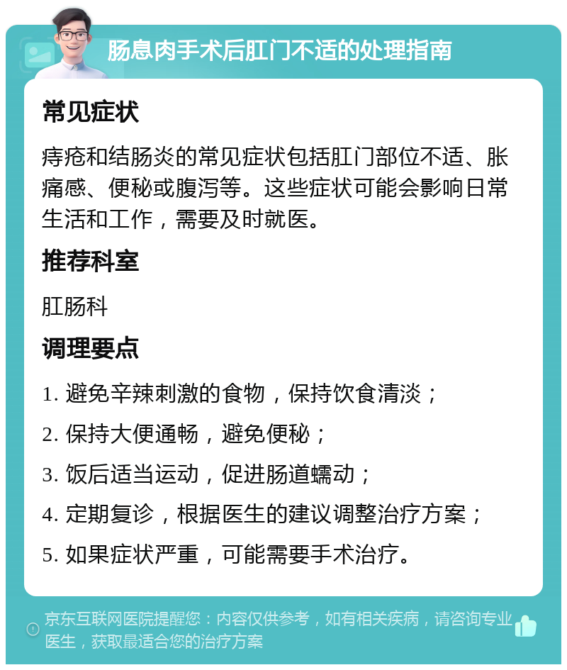 肠息肉手术后肛门不适的处理指南 常见症状 痔疮和结肠炎的常见症状包括肛门部位不适、胀痛感、便秘或腹泻等。这些症状可能会影响日常生活和工作，需要及时就医。 推荐科室 肛肠科 调理要点 1. 避免辛辣刺激的食物，保持饮食清淡； 2. 保持大便通畅，避免便秘； 3. 饭后适当运动，促进肠道蠕动； 4. 定期复诊，根据医生的建议调整治疗方案； 5. 如果症状严重，可能需要手术治疗。