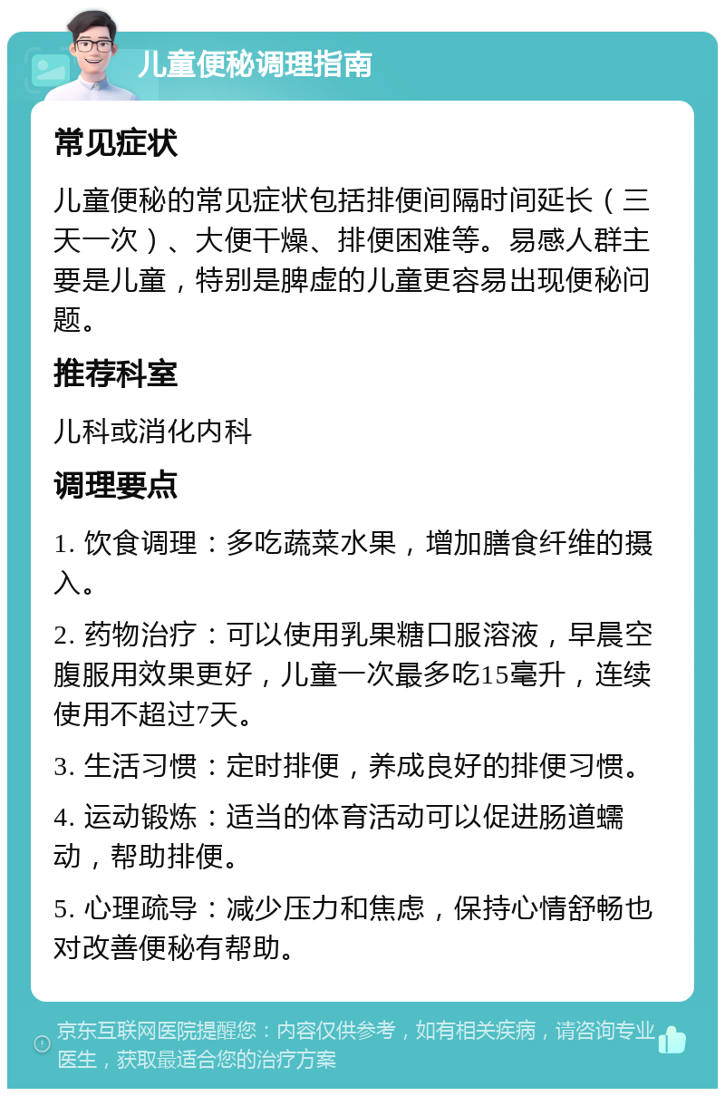 儿童便秘调理指南 常见症状 儿童便秘的常见症状包括排便间隔时间延长（三天一次）、大便干燥、排便困难等。易感人群主要是儿童，特别是脾虚的儿童更容易出现便秘问题。 推荐科室 儿科或消化内科 调理要点 1. 饮食调理：多吃蔬菜水果，增加膳食纤维的摄入。 2. 药物治疗：可以使用乳果糖口服溶液，早晨空腹服用效果更好，儿童一次最多吃15毫升，连续使用不超过7天。 3. 生活习惯：定时排便，养成良好的排便习惯。 4. 运动锻炼：适当的体育活动可以促进肠道蠕动，帮助排便。 5. 心理疏导：减少压力和焦虑，保持心情舒畅也对改善便秘有帮助。