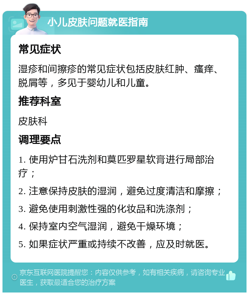 小儿皮肤问题就医指南 常见症状 湿疹和间擦疹的常见症状包括皮肤红肿、瘙痒、脱屑等，多见于婴幼儿和儿童。 推荐科室 皮肤科 调理要点 1. 使用炉甘石洗剂和莫匹罗星软膏进行局部治疗； 2. 注意保持皮肤的湿润，避免过度清洁和摩擦； 3. 避免使用刺激性强的化妆品和洗涤剂； 4. 保持室内空气湿润，避免干燥环境； 5. 如果症状严重或持续不改善，应及时就医。