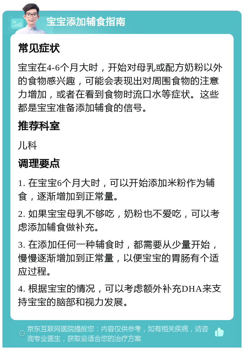 宝宝添加辅食指南 常见症状 宝宝在4-6个月大时，开始对母乳或配方奶粉以外的食物感兴趣，可能会表现出对周围食物的注意力增加，或者在看到食物时流口水等症状。这些都是宝宝准备添加辅食的信号。 推荐科室 儿科 调理要点 1. 在宝宝6个月大时，可以开始添加米粉作为辅食，逐渐增加到正常量。 2. 如果宝宝母乳不够吃，奶粉也不爱吃，可以考虑添加辅食做补充。 3. 在添加任何一种辅食时，都需要从少量开始，慢慢逐渐增加到正常量，以便宝宝的胃肠有个适应过程。 4. 根据宝宝的情况，可以考虑额外补充DHA来支持宝宝的脑部和视力发展。