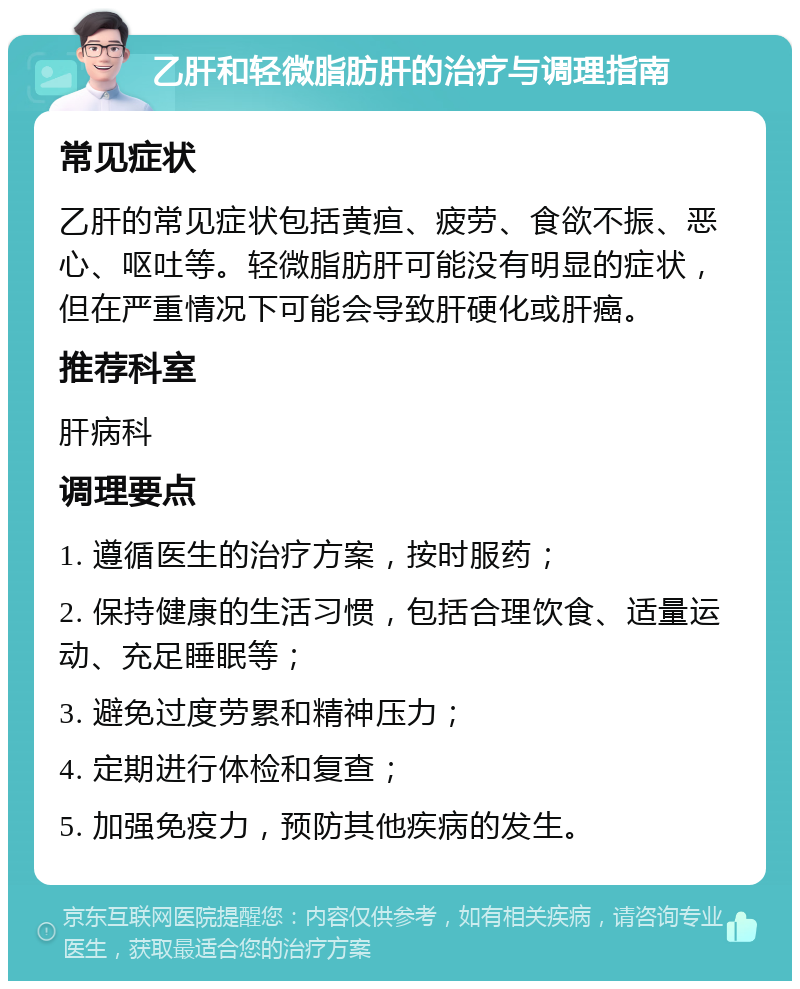 乙肝和轻微脂肪肝的治疗与调理指南 常见症状 乙肝的常见症状包括黄疸、疲劳、食欲不振、恶心、呕吐等。轻微脂肪肝可能没有明显的症状，但在严重情况下可能会导致肝硬化或肝癌。 推荐科室 肝病科 调理要点 1. 遵循医生的治疗方案，按时服药； 2. 保持健康的生活习惯，包括合理饮食、适量运动、充足睡眠等； 3. 避免过度劳累和精神压力； 4. 定期进行体检和复查； 5. 加强免疫力，预防其他疾病的发生。