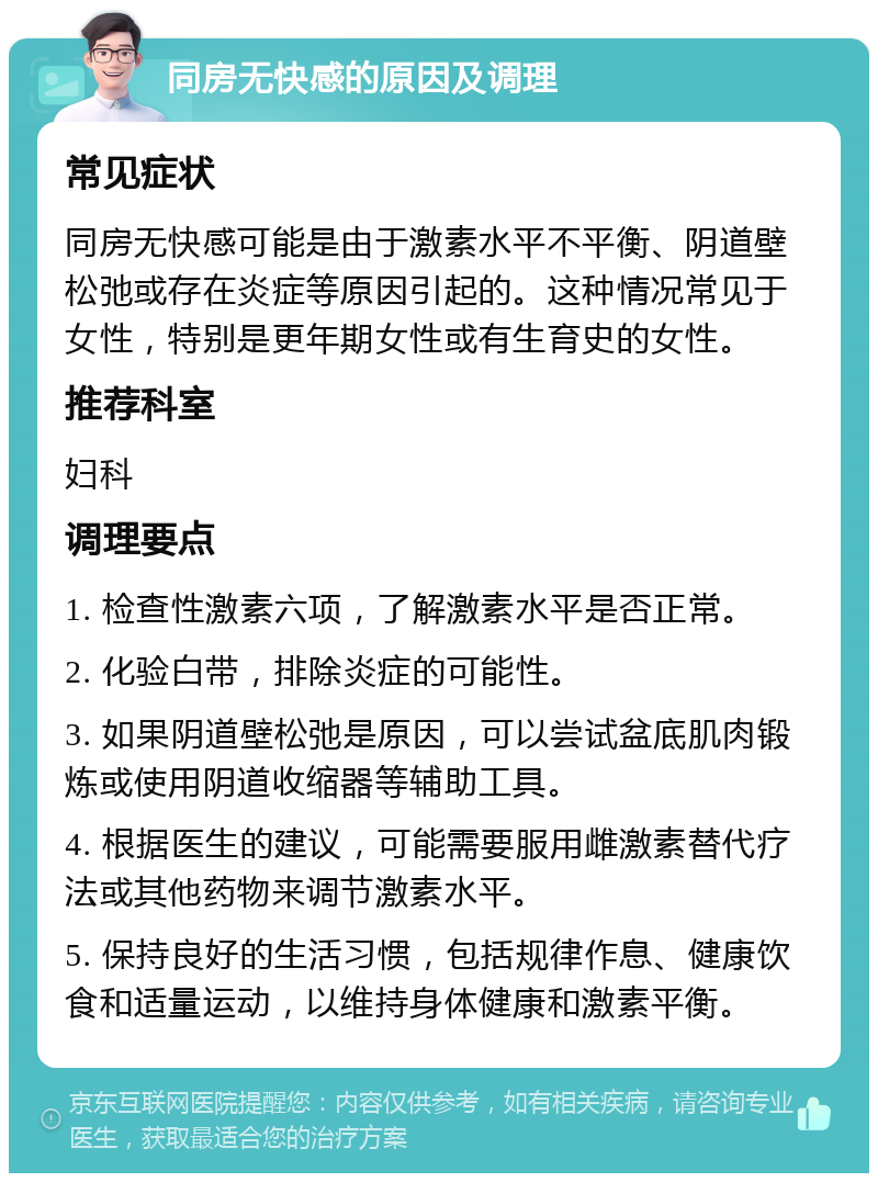 同房无快感的原因及调理 常见症状 同房无快感可能是由于激素水平不平衡、阴道壁松弛或存在炎症等原因引起的。这种情况常见于女性，特别是更年期女性或有生育史的女性。 推荐科室 妇科 调理要点 1. 检查性激素六项，了解激素水平是否正常。 2. 化验白带，排除炎症的可能性。 3. 如果阴道壁松弛是原因，可以尝试盆底肌肉锻炼或使用阴道收缩器等辅助工具。 4. 根据医生的建议，可能需要服用雌激素替代疗法或其他药物来调节激素水平。 5. 保持良好的生活习惯，包括规律作息、健康饮食和适量运动，以维持身体健康和激素平衡。