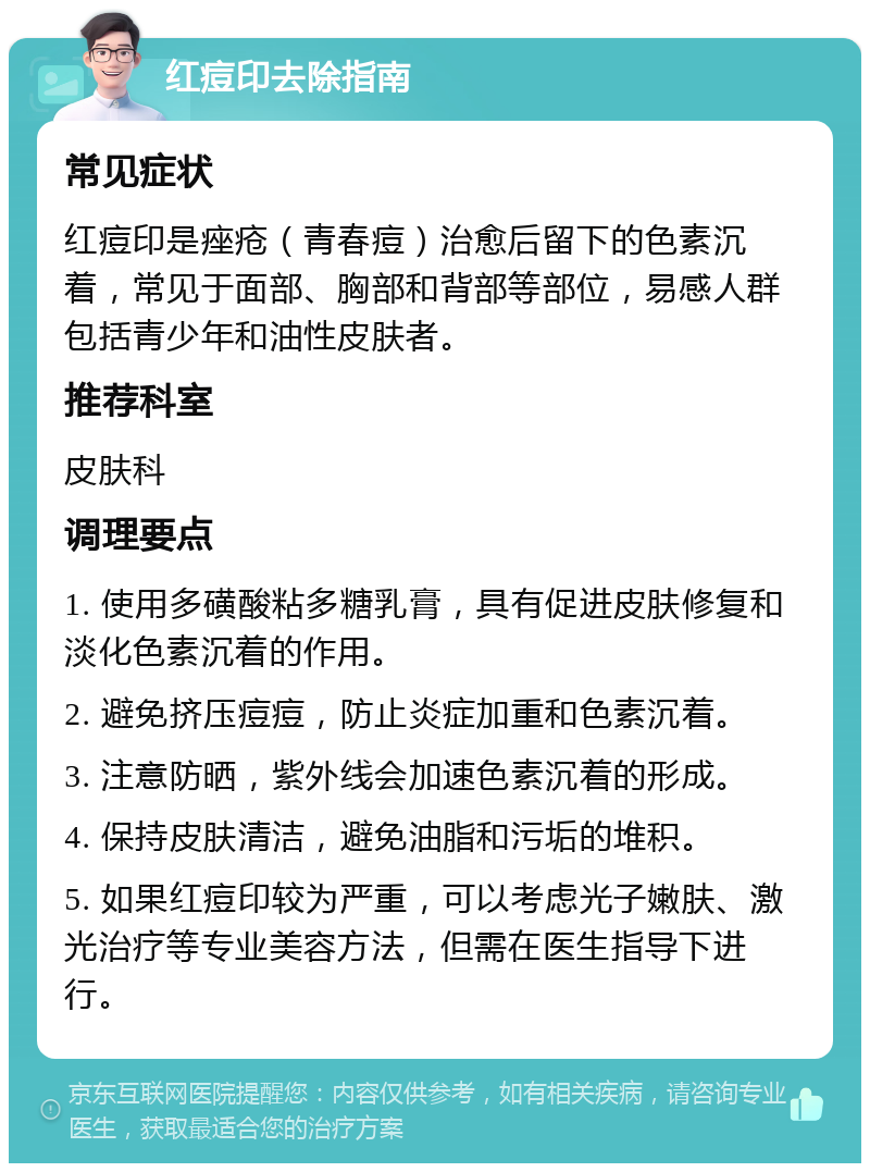 红痘印去除指南 常见症状 红痘印是痤疮（青春痘）治愈后留下的色素沉着，常见于面部、胸部和背部等部位，易感人群包括青少年和油性皮肤者。 推荐科室 皮肤科 调理要点 1. 使用多磺酸粘多糖乳膏，具有促进皮肤修复和淡化色素沉着的作用。 2. 避免挤压痘痘，防止炎症加重和色素沉着。 3. 注意防晒，紫外线会加速色素沉着的形成。 4. 保持皮肤清洁，避免油脂和污垢的堆积。 5. 如果红痘印较为严重，可以考虑光子嫩肤、激光治疗等专业美容方法，但需在医生指导下进行。