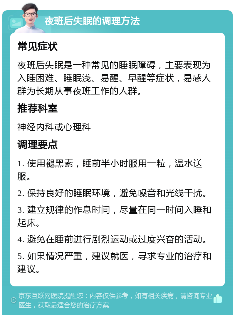 夜班后失眠的调理方法 常见症状 夜班后失眠是一种常见的睡眠障碍，主要表现为入睡困难、睡眠浅、易醒、早醒等症状，易感人群为长期从事夜班工作的人群。 推荐科室 神经内科或心理科 调理要点 1. 使用褪黑素，睡前半小时服用一粒，温水送服。 2. 保持良好的睡眠环境，避免噪音和光线干扰。 3. 建立规律的作息时间，尽量在同一时间入睡和起床。 4. 避免在睡前进行剧烈运动或过度兴奋的活动。 5. 如果情况严重，建议就医，寻求专业的治疗和建议。