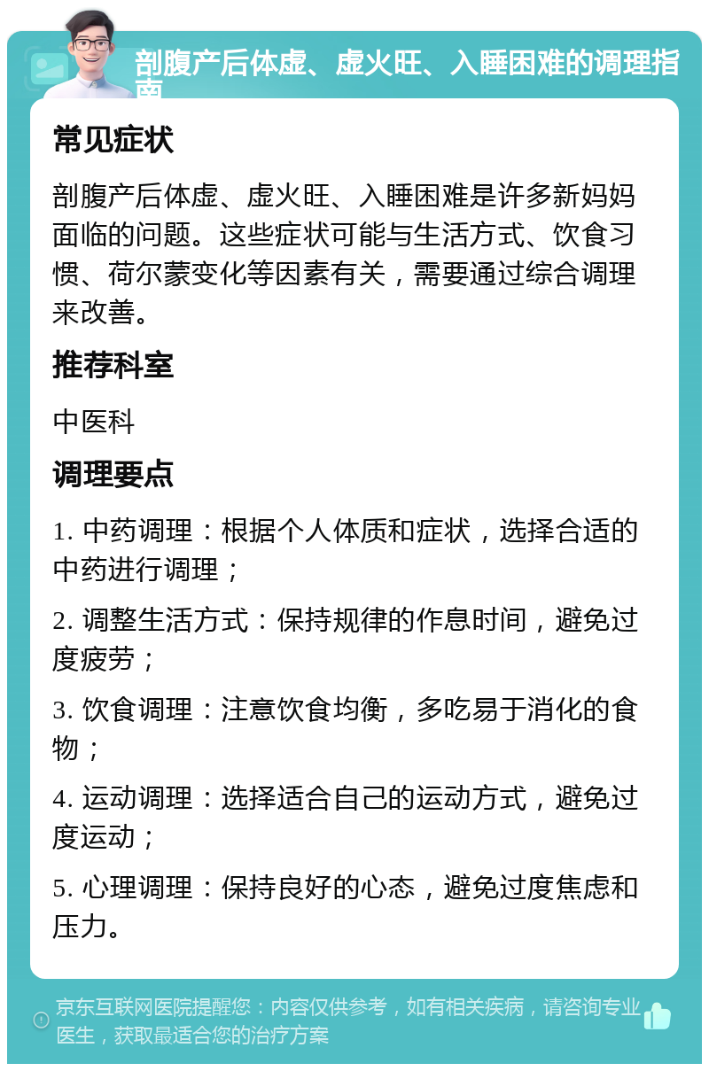 剖腹产后体虚、虚火旺、入睡困难的调理指南 常见症状 剖腹产后体虚、虚火旺、入睡困难是许多新妈妈面临的问题。这些症状可能与生活方式、饮食习惯、荷尔蒙变化等因素有关，需要通过综合调理来改善。 推荐科室 中医科 调理要点 1. 中药调理：根据个人体质和症状，选择合适的中药进行调理； 2. 调整生活方式：保持规律的作息时间，避免过度疲劳； 3. 饮食调理：注意饮食均衡，多吃易于消化的食物； 4. 运动调理：选择适合自己的运动方式，避免过度运动； 5. 心理调理：保持良好的心态，避免过度焦虑和压力。