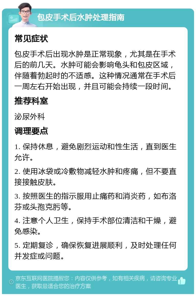 包皮手术后水肿处理指南 常见症状 包皮手术后出现水肿是正常现象，尤其是在手术后的前几天。水肿可能会影响龟头和包皮区域，伴随着勃起时的不适感。这种情况通常在手术后一周左右开始出现，并且可能会持续一段时间。 推荐科室 泌尿外科 调理要点 1. 保持休息，避免剧烈运动和性生活，直到医生允许。 2. 使用冰袋或冷敷物减轻水肿和疼痛，但不要直接接触皮肤。 3. 按照医生的指示服用止痛药和消炎药，如布洛芬或头孢克肟等。 4. 注意个人卫生，保持手术部位清洁和干燥，避免感染。 5. 定期复诊，确保恢复进展顺利，及时处理任何并发症或问题。